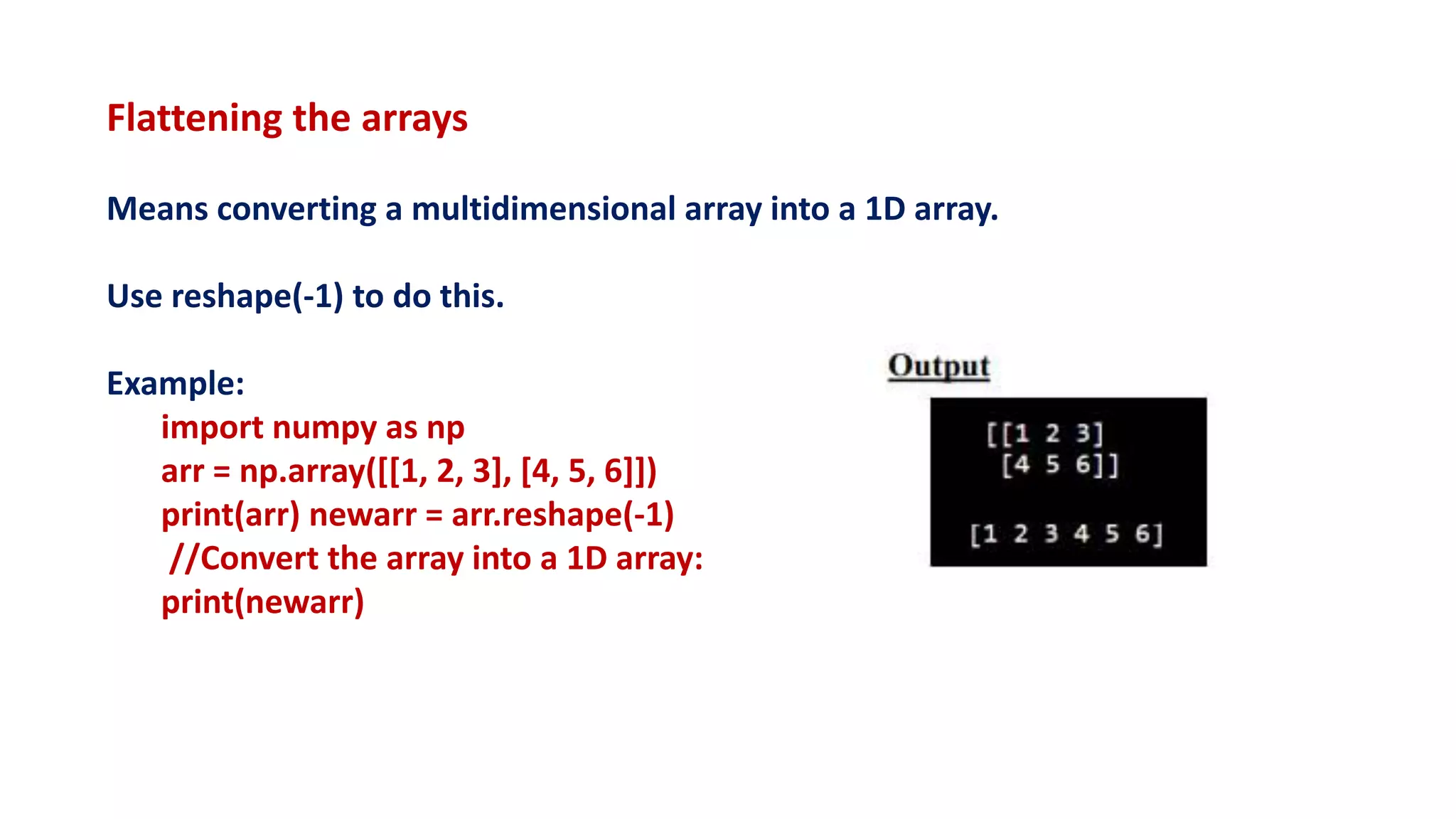 Flattening the arrays
Means converting a multidimensional array into a 1D array.
Use reshape(-1) to do this.
Example:
import numpy as np
arr = np.array([[1, 2, 3], [4, 5, 6]])
print(arr) newarr = arr.reshape(-1)
//Convert the array into a 1D array:
print(newarr)
 