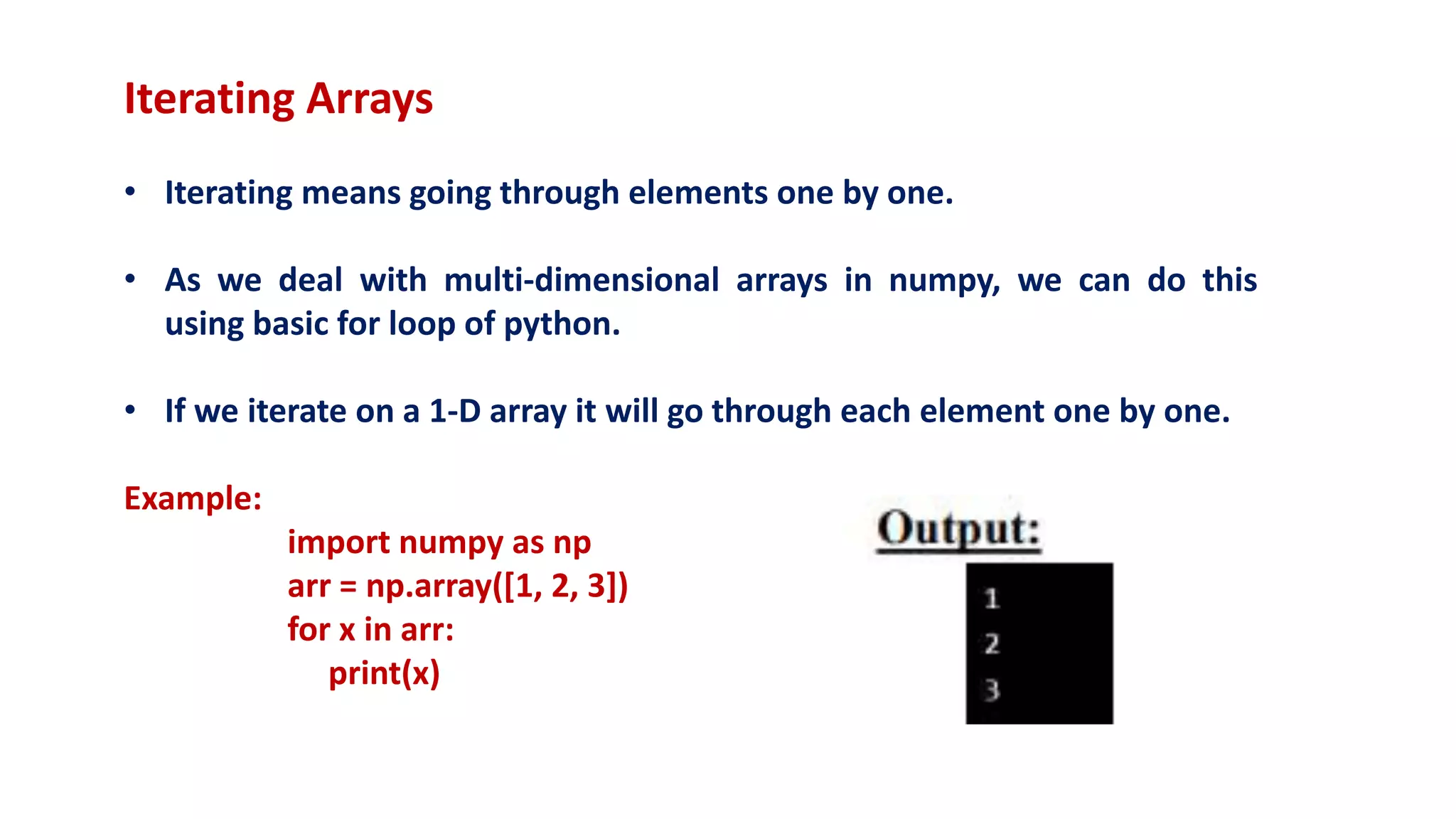 Iterating Arrays
• Iterating means going through elements one by one.
• As we deal with multi-dimensional arrays in numpy, we can do this
using basic for loop of python.
• If we iterate on a 1-D array it will go through each element one by one.
Example:
import numpy as np
arr = np.array([1, 2, 3])
for x in arr:
print(x)
 