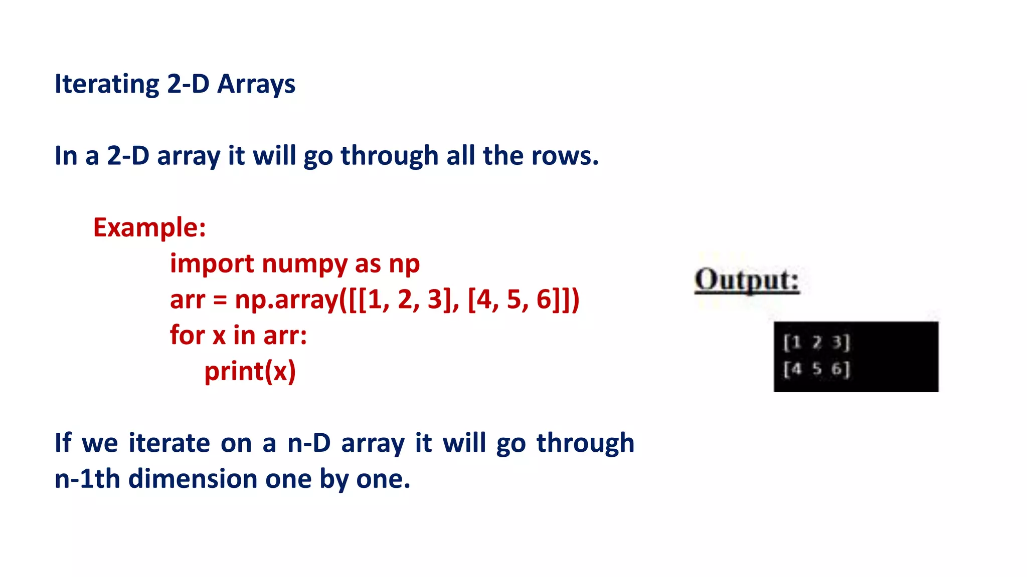 Iterating 2-D Arrays
In a 2-D array it will go through all the rows.
Example:
import numpy as np
arr = np.array([[1, 2, 3], [4, 5, 6]])
for x in arr:
print(x)
If we iterate on a n-D array it will go through
n-1th dimension one by one.
 