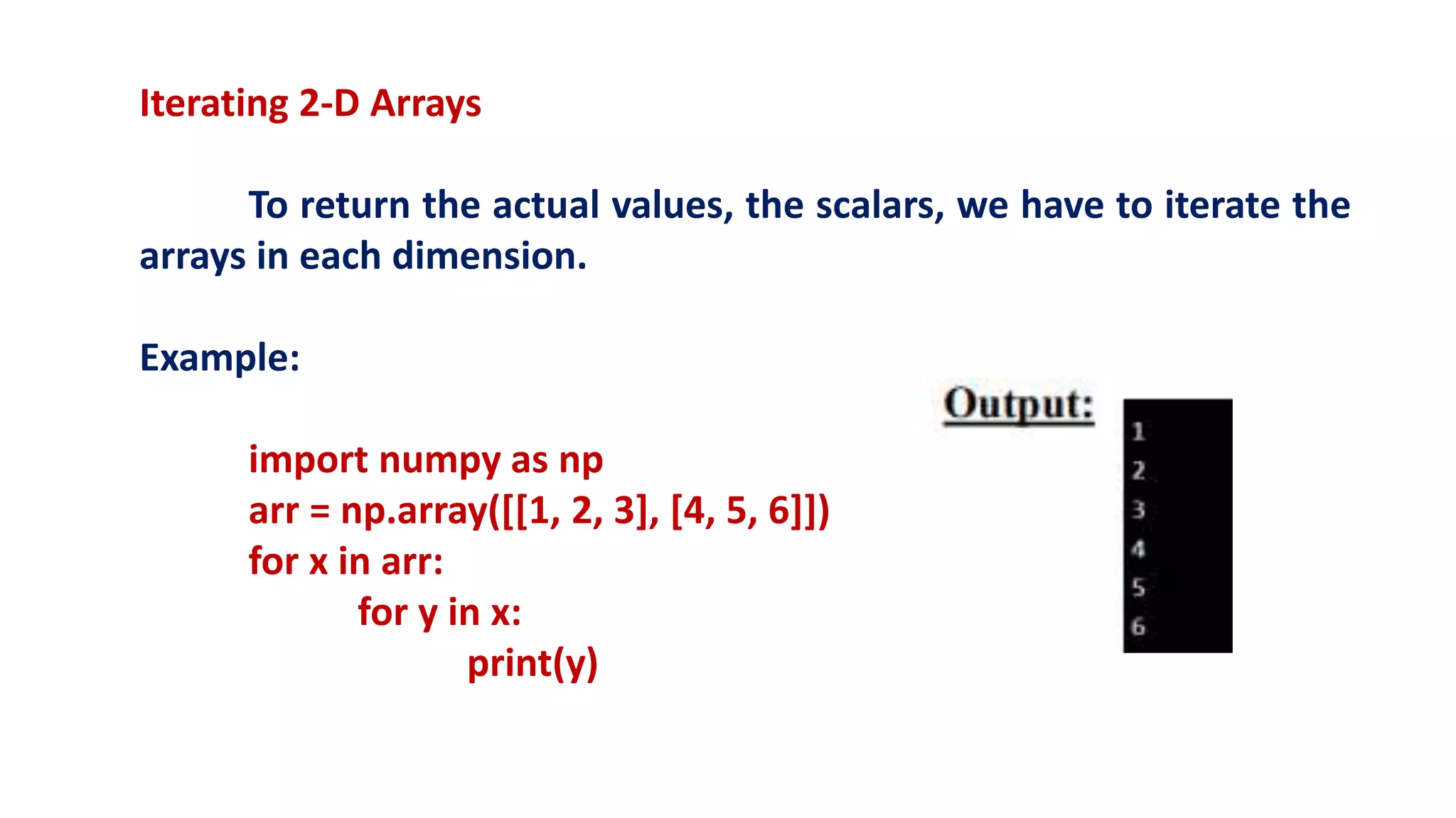 Iterating 2-D Arrays
To return the actual values, the scalars, we have to iterate the
arrays in each dimension.
Example:
import numpy as np
arr = np.array([[1, 2, 3], [4, 5, 6]])
for x in arr:
for y in x:
print(y)
 