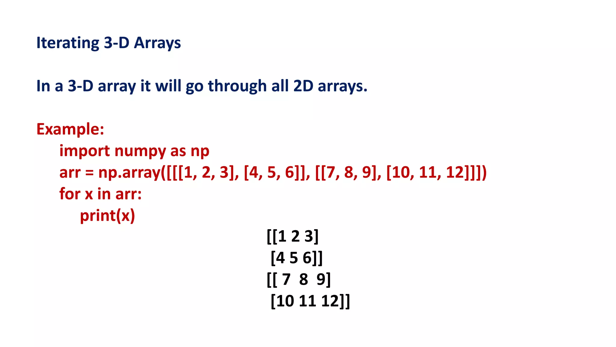 Iterating 3-D Arrays
In a 3-D array it will go through all 2D arrays.
Example:
import numpy as np
arr = np.array([[[1, 2, 3], [4, 5, 6]], [[7, 8, 9], [10, 11, 12]]])
for x in arr:
print(x)
[[1 2 3]
[4 5 6]]
[[ 7 8 9]
[10 11 12]]
 