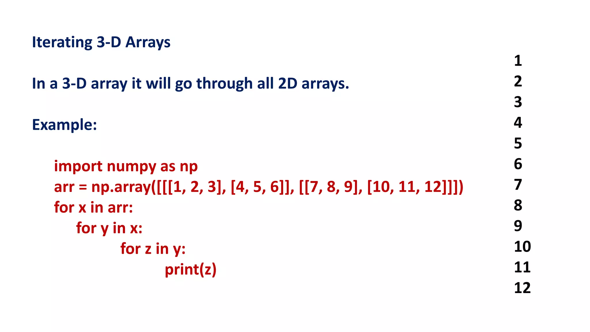 Iterating 3-D Arrays
In a 3-D array it will go through all 2D arrays.
Example:
import numpy as np
arr = np.array([[[1, 2, 3], [4, 5, 6]], [[7, 8, 9], [10, 11, 12]]])
for x in arr:
for y in x:
for z in y:
print(z)
1
2
3
4
5
6
7
8
9
10
11
12
 