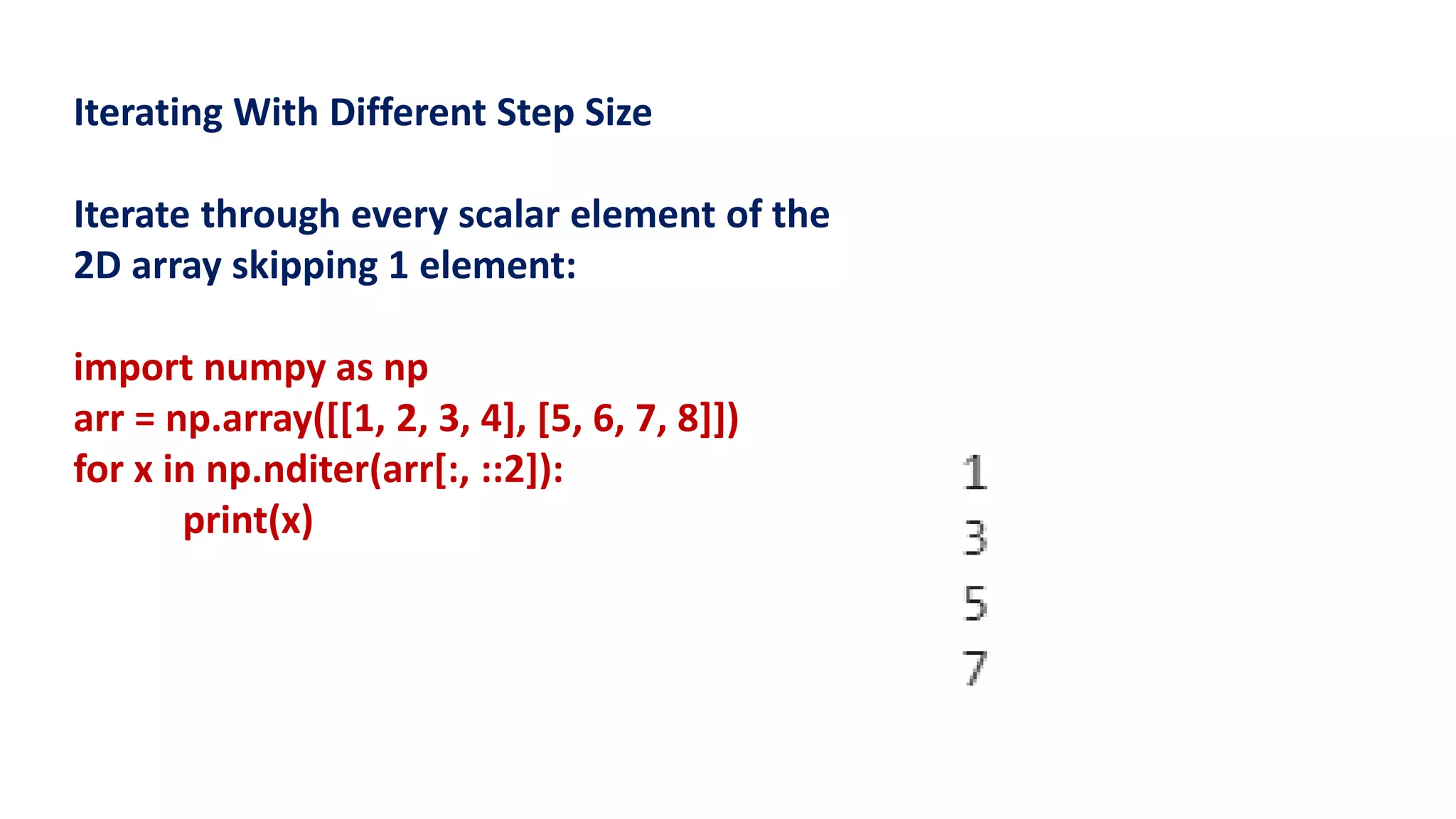 Iterating With Different Step Size
Iterate through every scalar element of the
2D array skipping 1 element:
import numpy as np
arr = np.array([[1, 2, 3, 4], [5, 6, 7, 8]])
for x in np.nditer(arr[:, ::2]):
print(x)
 