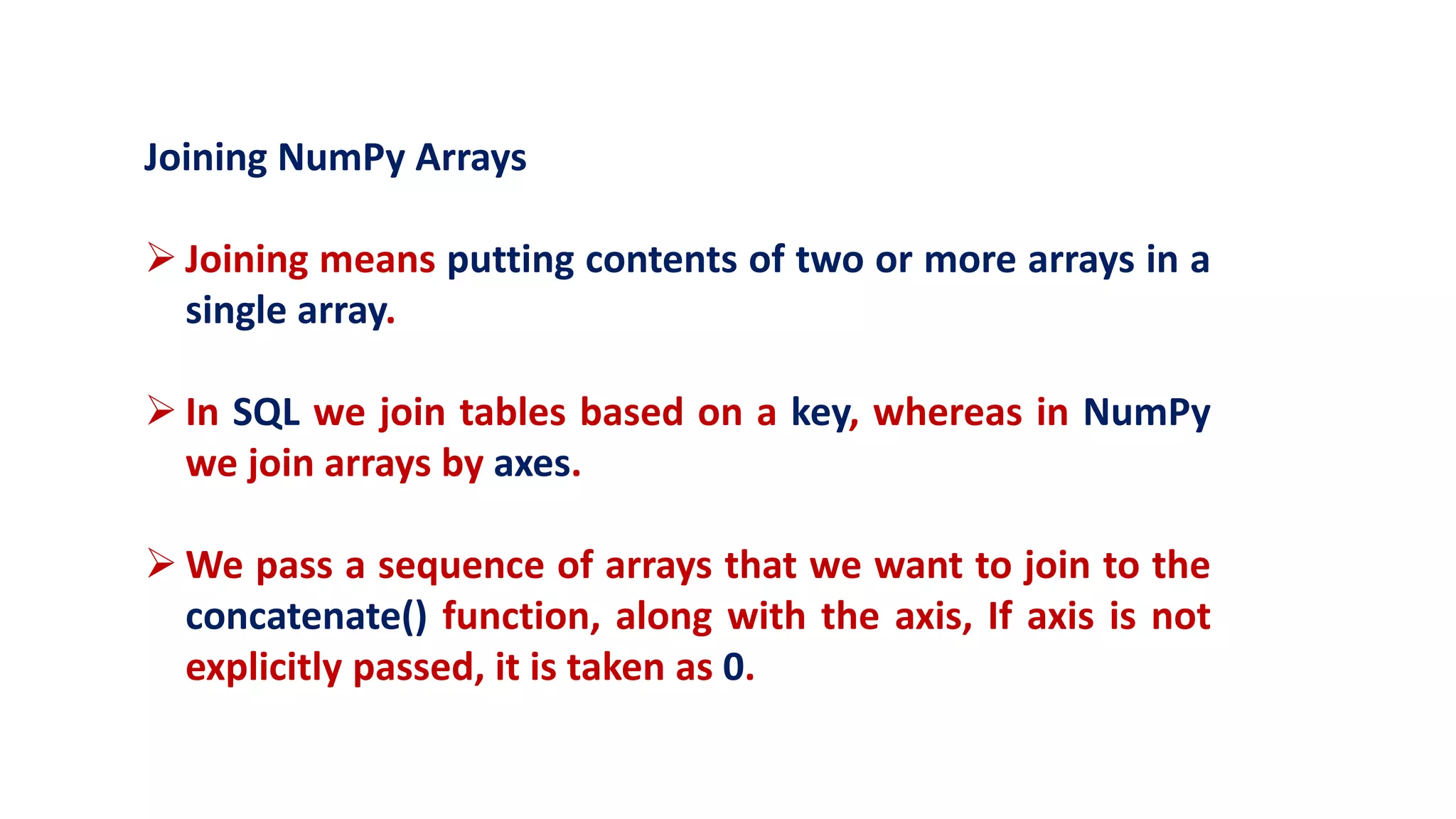Joining NumPy Arrays
 Joining means putting contents of two or more arrays in a
single array.
 In SQL we join tables based on a key, whereas in NumPy
we join arrays by axes.
 We pass a sequence of arrays that we want to join to the
concatenate() function, along with the axis, If axis is not
explicitly passed, it is taken as 0.
 