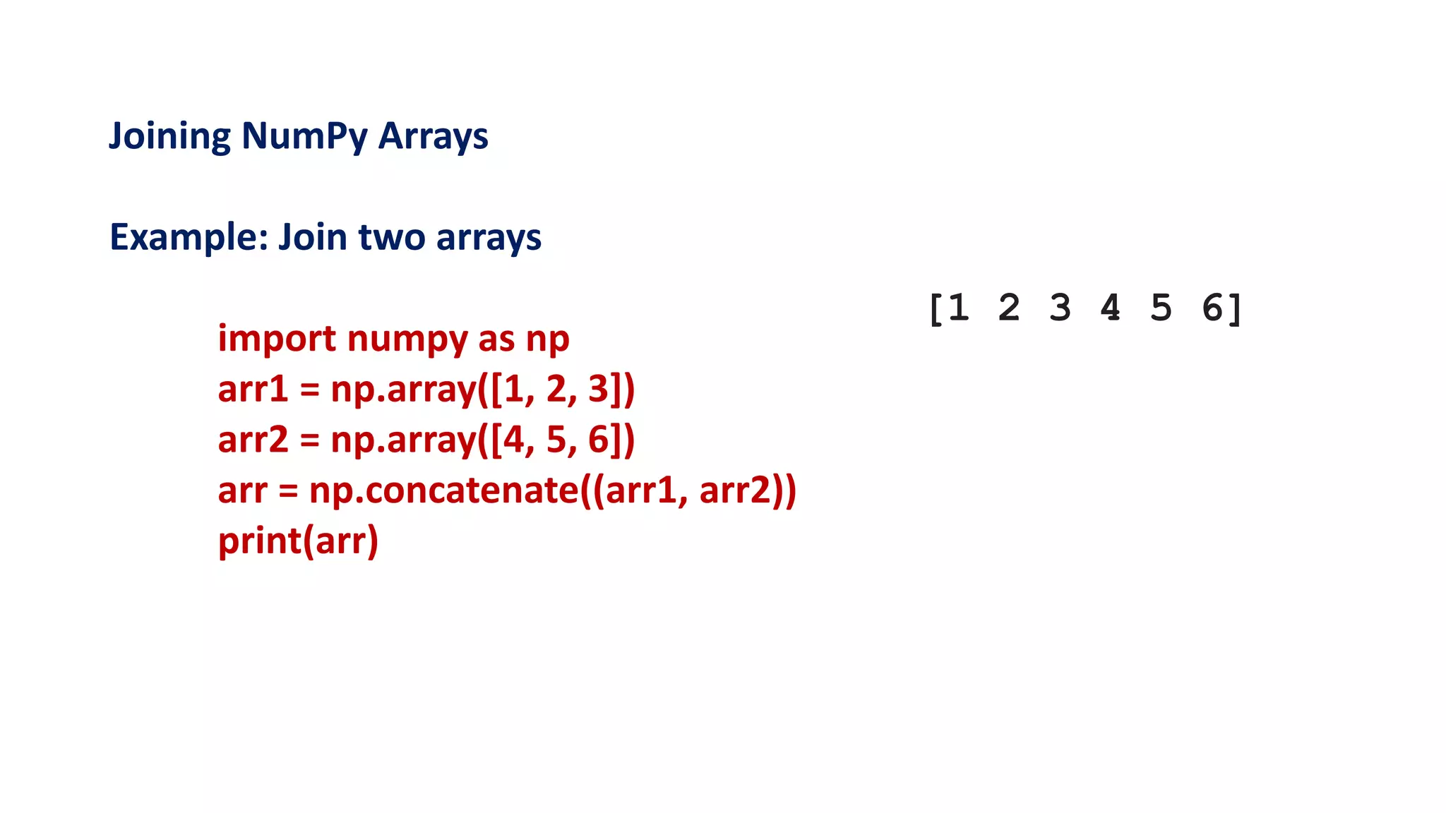 Joining NumPy Arrays
Example: Join two arrays
import numpy as np
arr1 = np.array([1, 2, 3])
arr2 = np.array([4, 5, 6])
arr = np.concatenate((arr1, arr2))
print(arr)
[1 2 3 4 5 6]
 