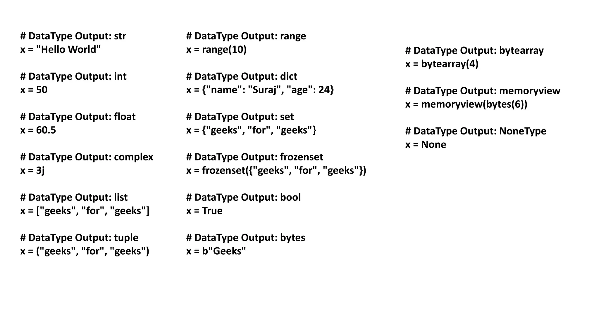 # DataType Output: str
x = "Hello World"
# DataType Output: int
x = 50
# DataType Output: float
x = 60.5
# DataType Output: complex
x = 3j
# DataType Output: list
x = ["geeks", "for", "geeks"]
# DataType Output: tuple
x = ("geeks", "for", "geeks")
# DataType Output: bytearray
x = bytearray(4)
# DataType Output: memoryview
x = memoryview(bytes(6))
# DataType Output: NoneType
x = None
# DataType Output: range
x = range(10)
# DataType Output: dict
x = {"name": "Suraj", "age": 24}
# DataType Output: set
x = {"geeks", "for", "geeks"}
# DataType Output: frozenset
x = frozenset({"geeks", "for", "geeks"})
# DataType Output: bool
x = True
# DataType Output: bytes
x = b"Geeks"
 