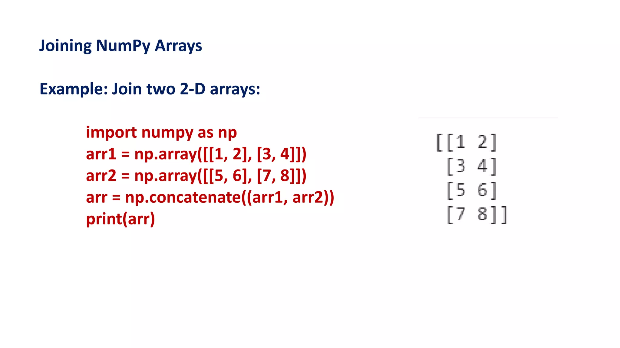 Joining NumPy Arrays
Example: Join two 2-D arrays:
import numpy as np
arr1 = np.array([[1, 2], [3, 4]])
arr2 = np.array([[5, 6], [7, 8]])
arr = np.concatenate((arr1, arr2))
print(arr)
 