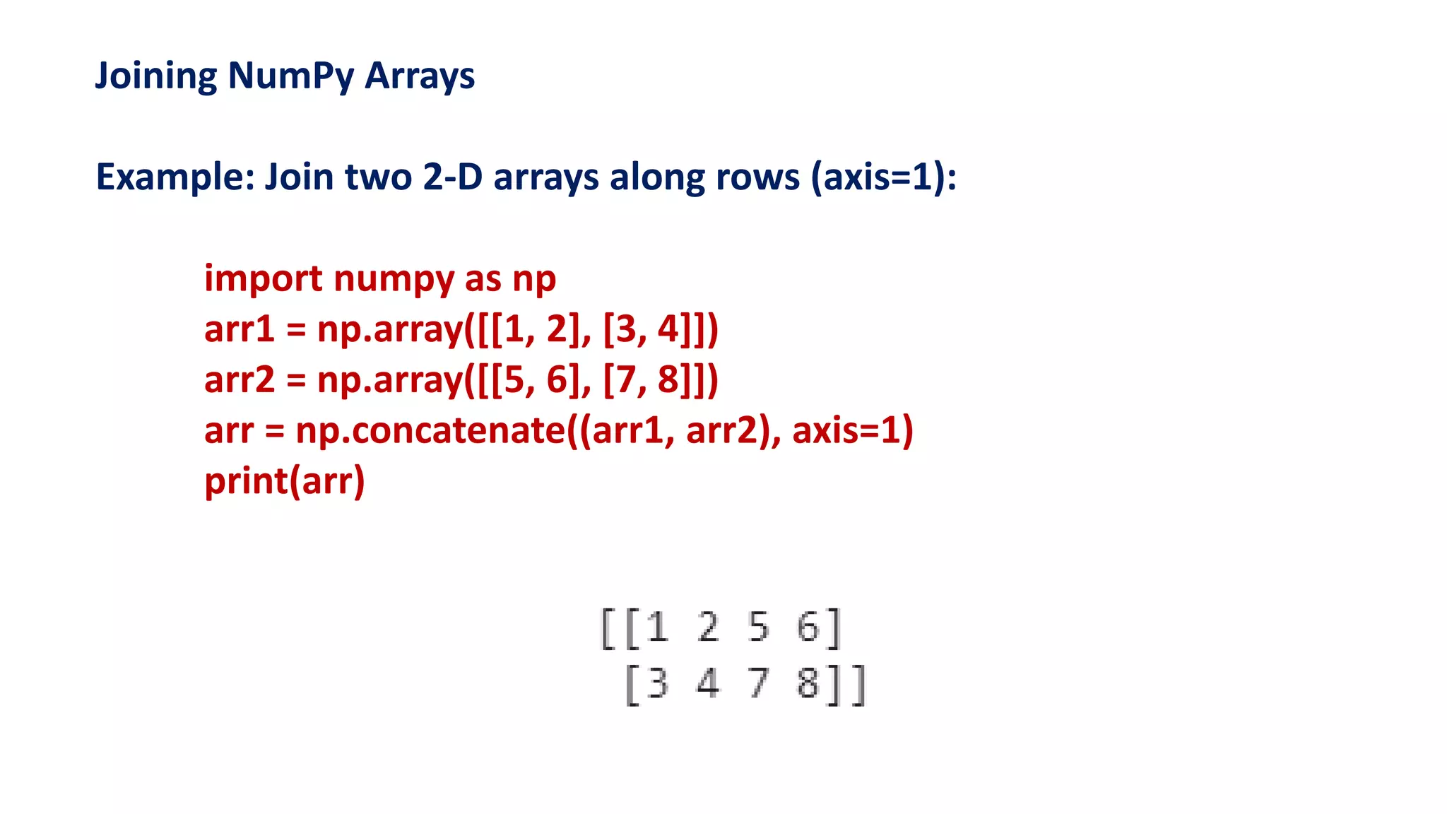 Joining NumPy Arrays
Example: Join two 2-D arrays along rows (axis=1):
import numpy as np
arr1 = np.array([[1, 2], [3, 4]])
arr2 = np.array([[5, 6], [7, 8]])
arr = np.concatenate((arr1, arr2), axis=1)
print(arr)
 