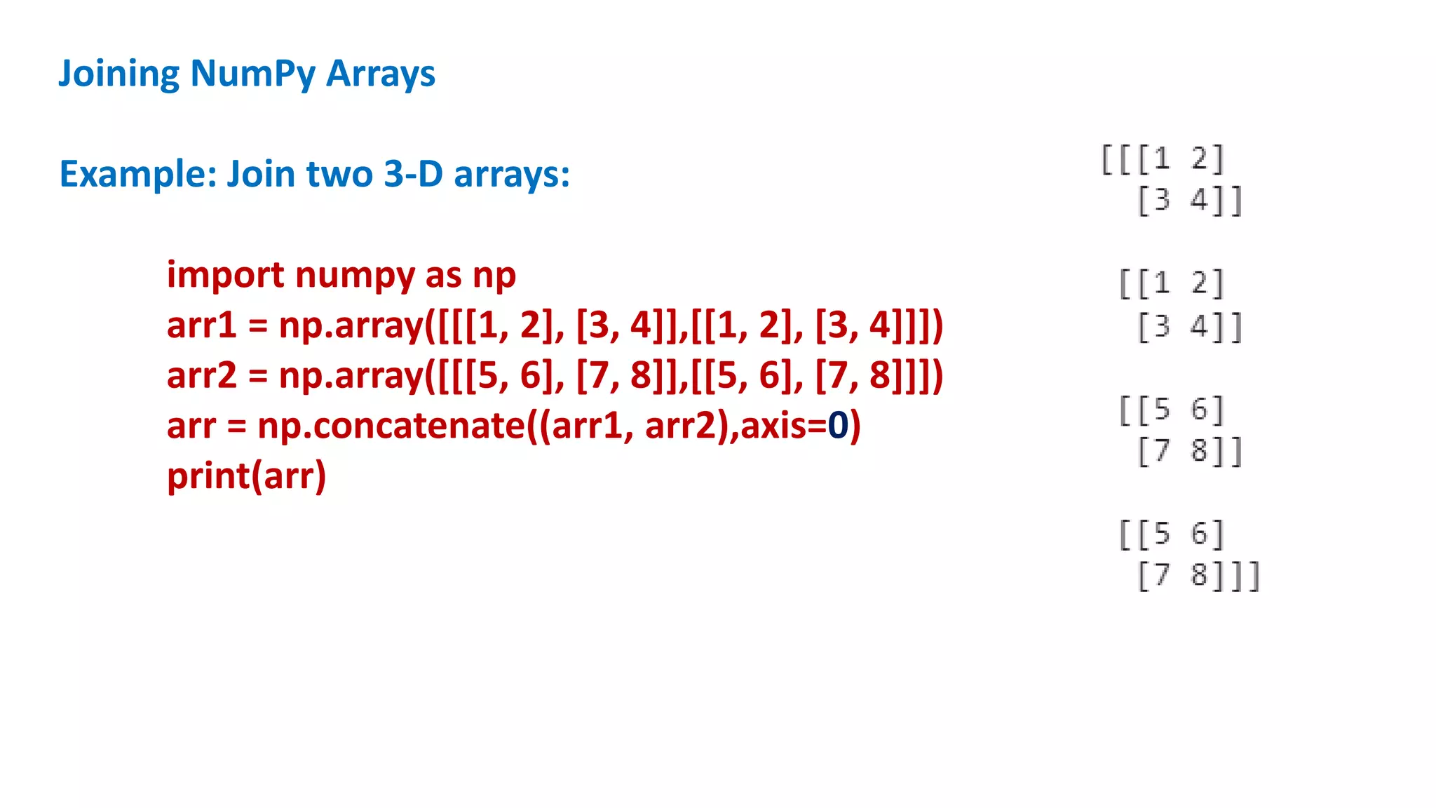 Joining NumPy Arrays
Example: Join two 3-D arrays:
import numpy as np
arr1 = np.array([[[1, 2], [3, 4]],[[1, 2], [3, 4]]])
arr2 = np.array([[[5, 6], [7, 8]],[[5, 6], [7, 8]]])
arr = np.concatenate((arr1, arr2),axis=0)
print(arr)
 