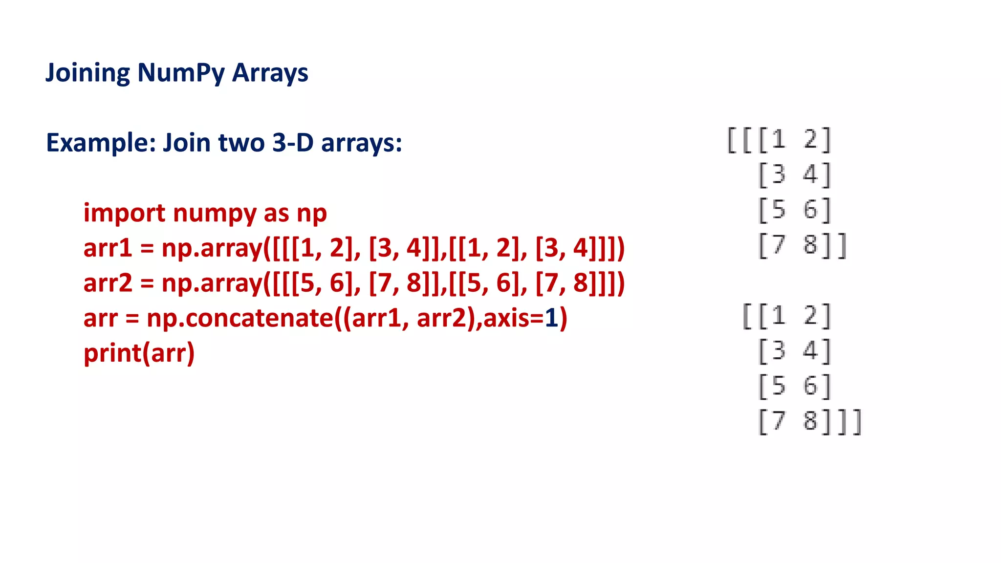 Joining NumPy Arrays
Example: Join two 3-D arrays:
import numpy as np
arr1 = np.array([[[1, 2], [3, 4]],[[1, 2], [3, 4]]])
arr2 = np.array([[[5, 6], [7, 8]],[[5, 6], [7, 8]]])
arr = np.concatenate((arr1, arr2),axis=1)
print(arr)
 