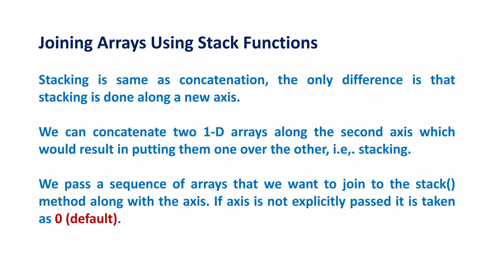 Joining Arrays Using Stack Functions
Stacking is same as concatenation, the only difference is that
stacking is done along a new axis.
We can concatenate two 1-D arrays along the second axis which
would result in putting them one over the other, i.e,. stacking.
We pass a sequence of arrays that we want to join to the stack()
method along with the axis. If axis is not explicitly passed it is taken
as 0 (default).
 