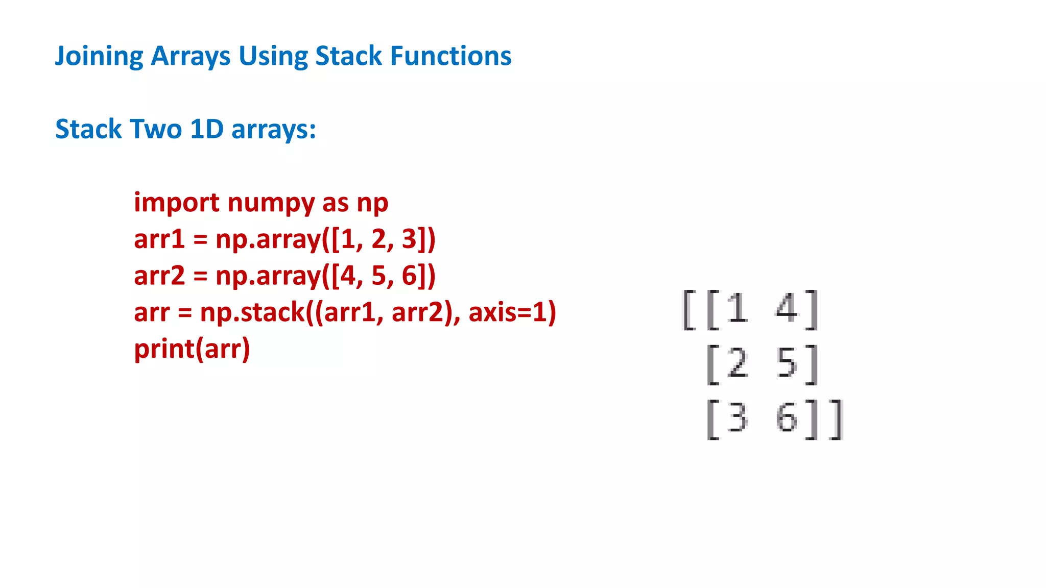 Joining Arrays Using Stack Functions
Stack Two 1D arrays:
import numpy as np
arr1 = np.array([1, 2, 3])
arr2 = np.array([4, 5, 6])
arr = np.stack((arr1, arr2), axis=1)
print(arr)
 