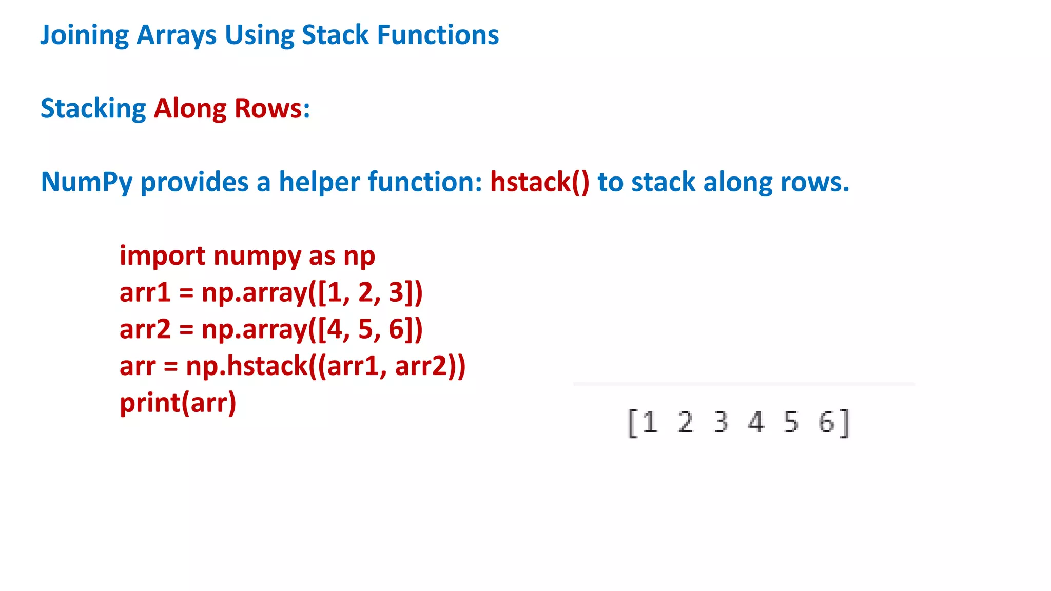 Joining Arrays Using Stack Functions
Stacking Along Rows:
NumPy provides a helper function: hstack() to stack along rows.
import numpy as np
arr1 = np.array([1, 2, 3])
arr2 = np.array([4, 5, 6])
arr = np.hstack((arr1, arr2))
print(arr)
 