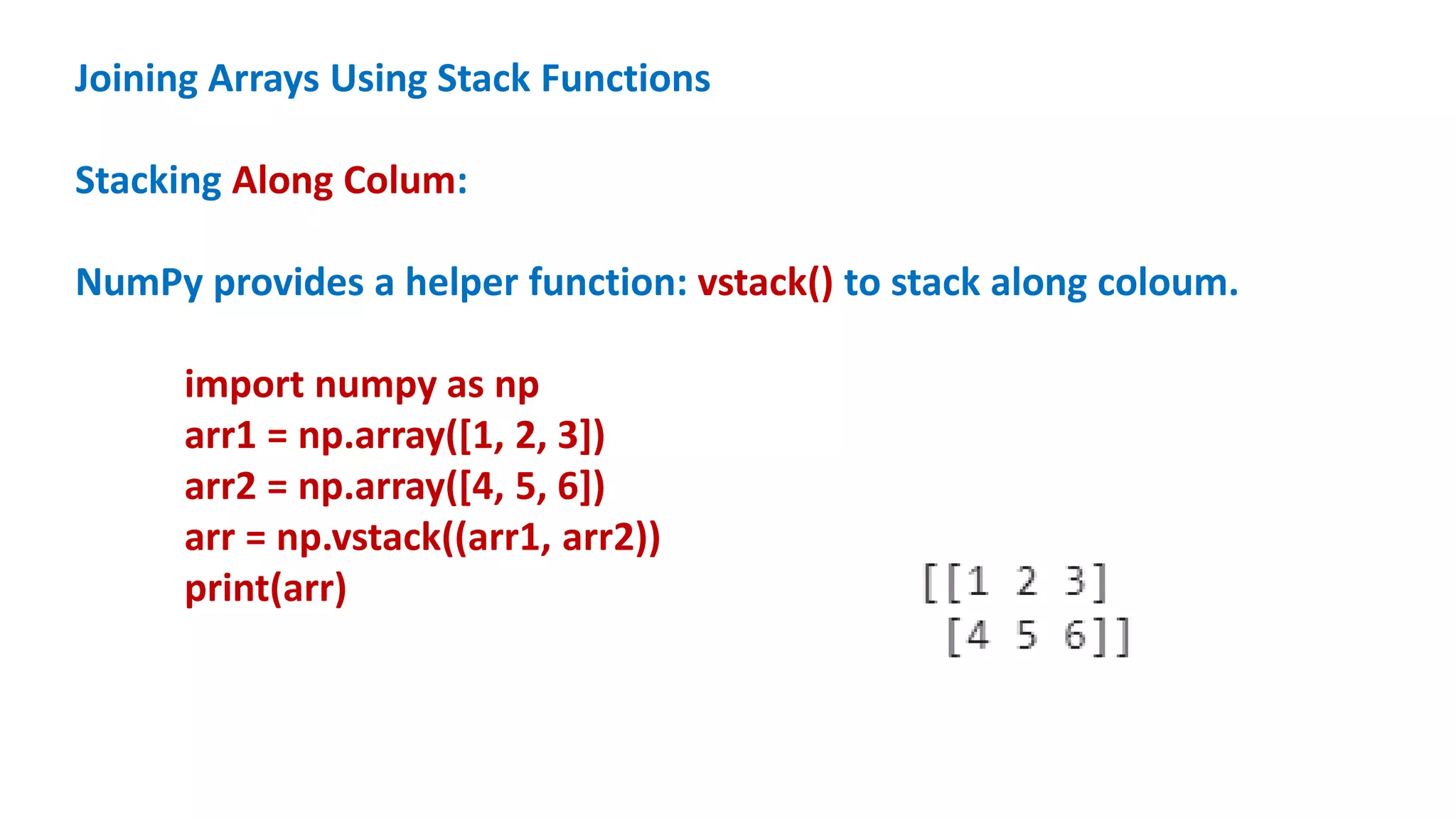 Joining Arrays Using Stack Functions
Stacking Along Colum:
NumPy provides a helper function: vstack() to stack along coloum.
import numpy as np
arr1 = np.array([1, 2, 3])
arr2 = np.array([4, 5, 6])
arr = np.vstack((arr1, arr2))
print(arr)
 