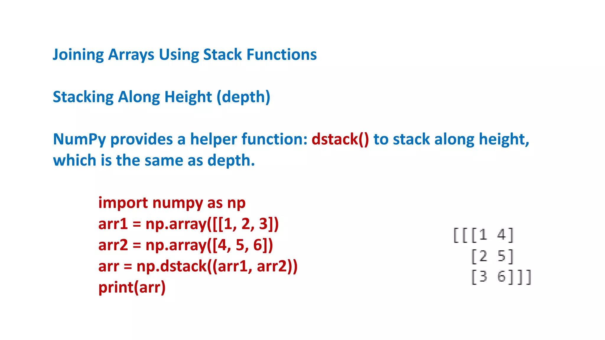 Joining Arrays Using Stack Functions
Stacking Along Height (depth)
NumPy provides a helper function: dstack() to stack along height,
which is the same as depth.
import numpy as np
arr1 = np.array([[1, 2, 3])
arr2 = np.array([4, 5, 6])
arr = np.dstack((arr1, arr2))
print(arr)
 