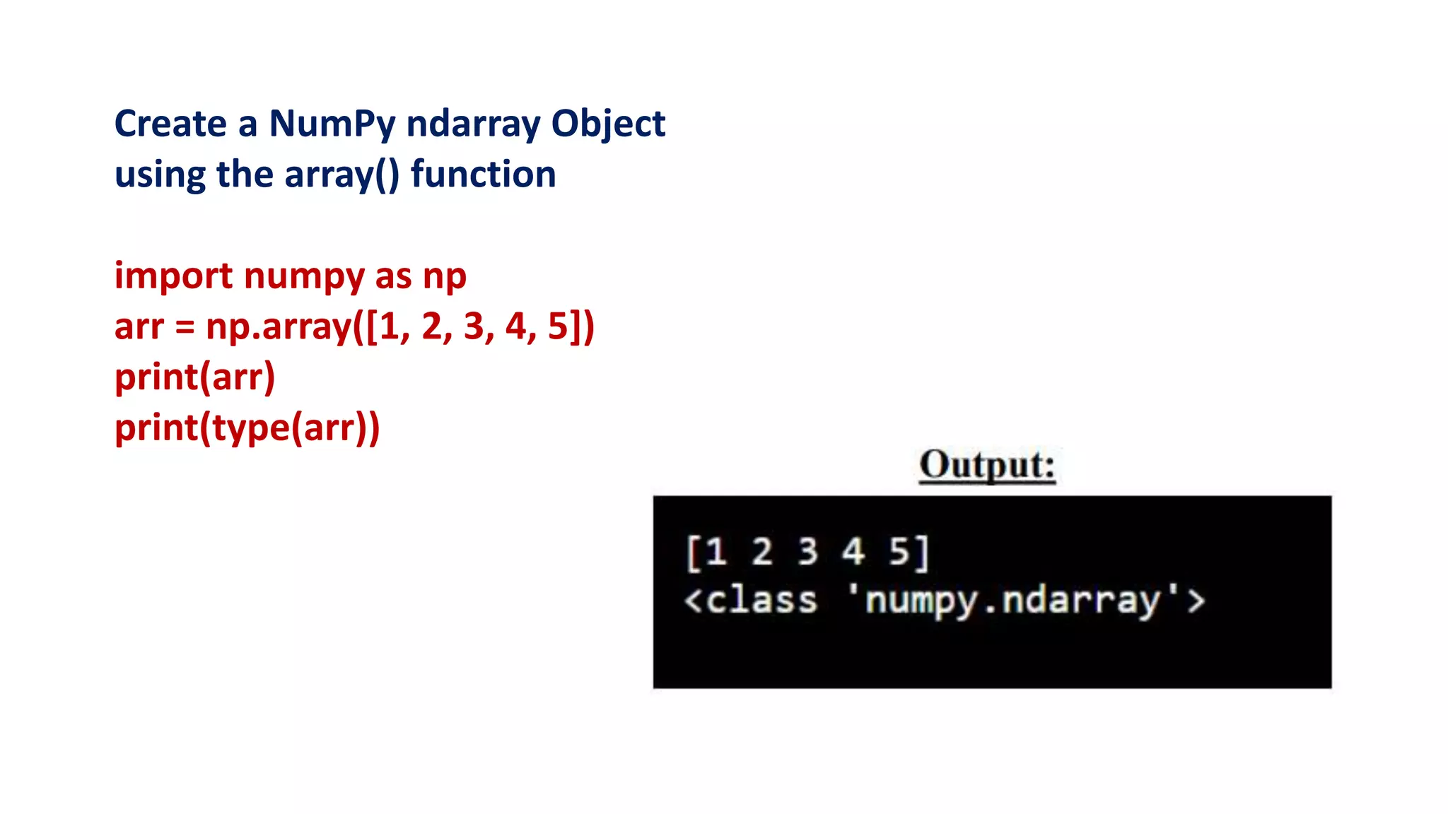 Create a NumPy ndarray Object
using the array() function
import numpy as np
arr = np.array([1, 2, 3, 4, 5])
print(arr)
print(type(arr))
 