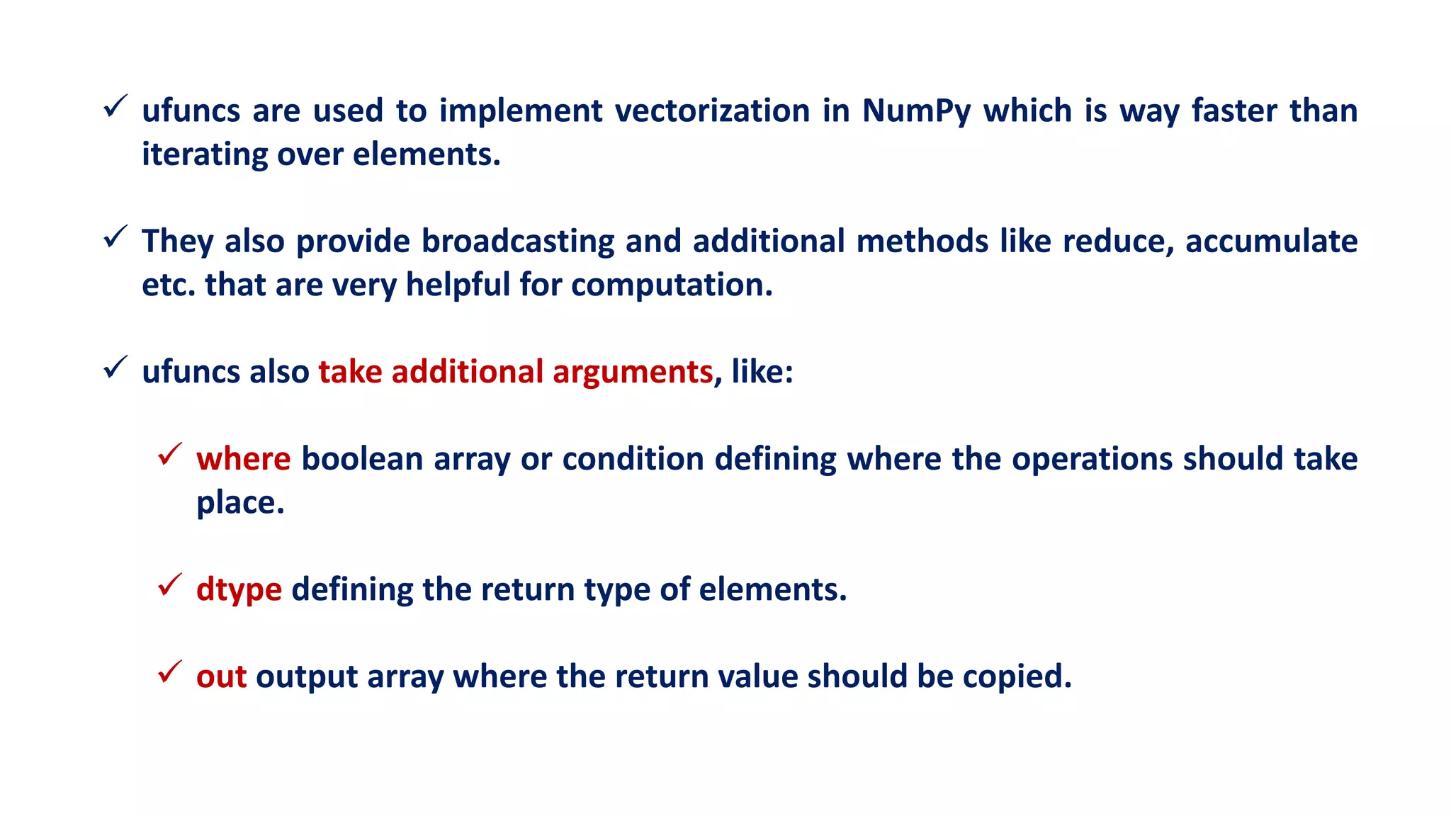  ufuncs are used to implement vectorization in NumPy which is way faster than
iterating over elements.
 They also provide broadcasting and additional methods like reduce, accumulate
etc. that are very helpful for computation.
 ufuncs also take additional arguments, like:
 where boolean array or condition defining where the operations should take
place.
 dtype defining the return type of elements.
 out output array where the return value should be copied.
 