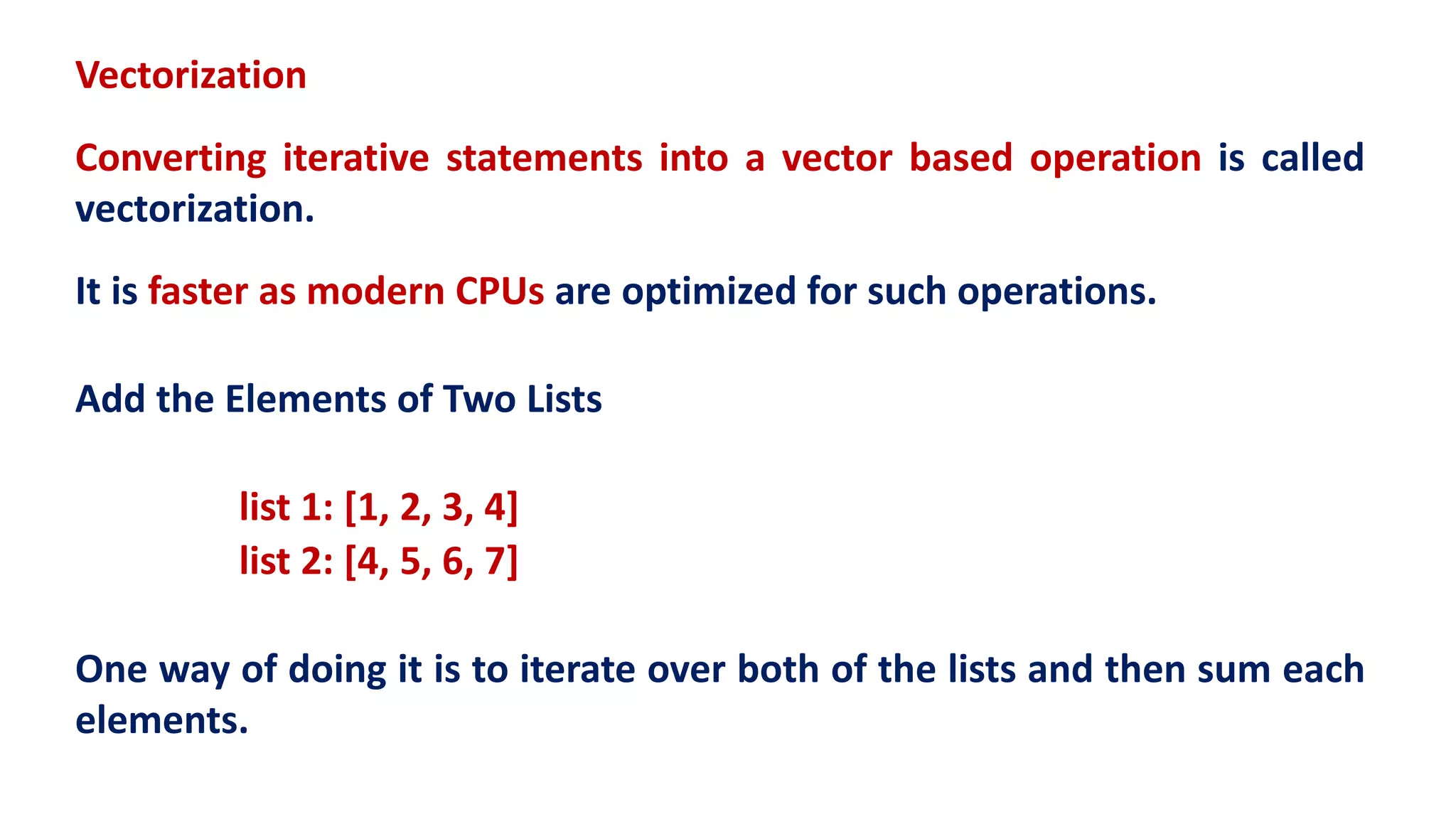 Vectorization
Converting iterative statements into a vector based operation is called
vectorization.
It is faster as modern CPUs are optimized for such operations.
Add the Elements of Two Lists
list 1: [1, 2, 3, 4]
list 2: [4, 5, 6, 7]
One way of doing it is to iterate over both of the lists and then sum each
elements.
 