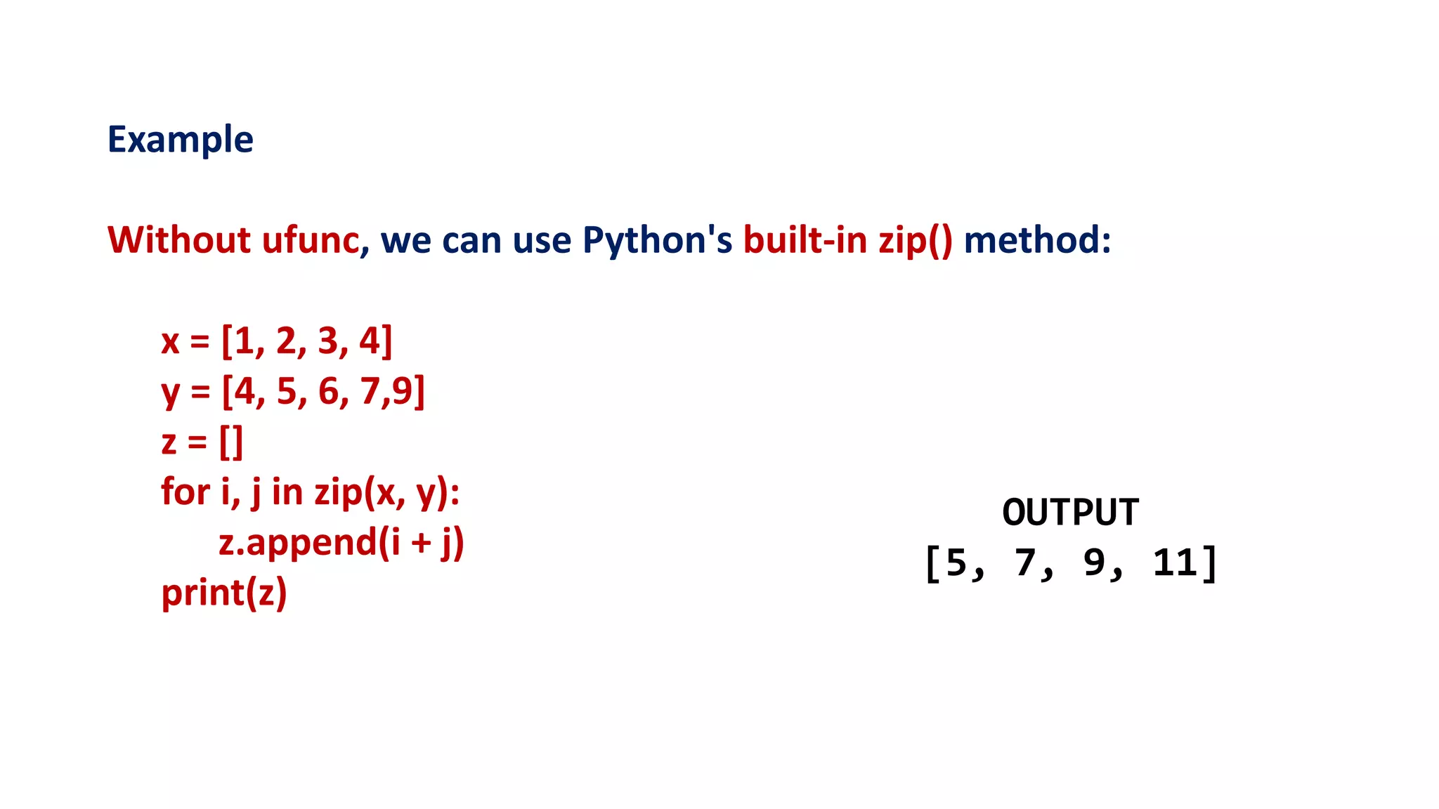 Example
Without ufunc, we can use Python's built-in zip() method:
x = [1, 2, 3, 4]
y = [4, 5, 6, 7,9]
z = []
for i, j in zip(x, y):
z.append(i + j)
print(z)
OUTPUT
[5, 7, 9, 11]
 