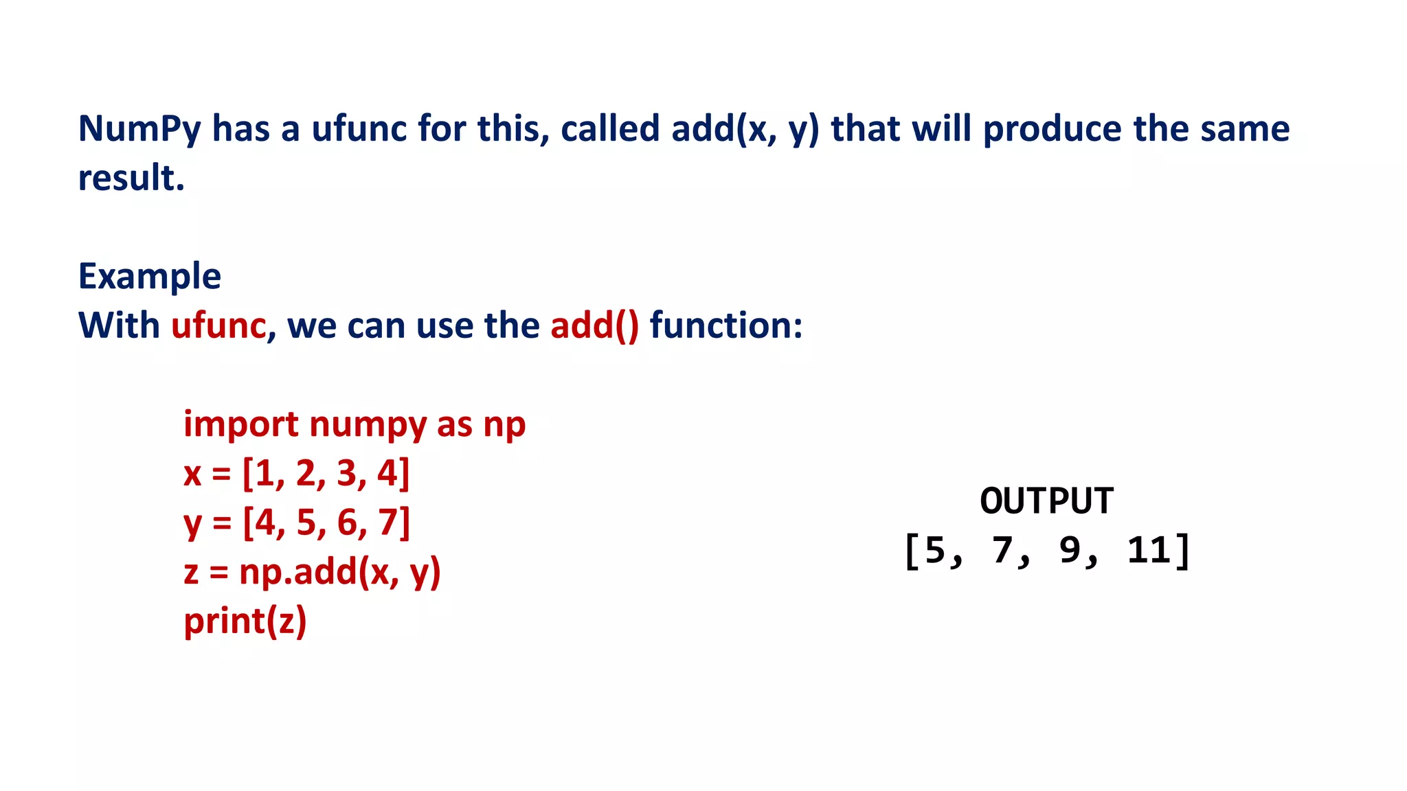 NumPy has a ufunc for this, called add(x, y) that will produce the same
result.
Example
With ufunc, we can use the add() function:
import numpy as np
x = [1, 2, 3, 4]
y = [4, 5, 6, 7]
z = np.add(x, y)
print(z)
OUTPUT
[5, 7, 9, 11]
 