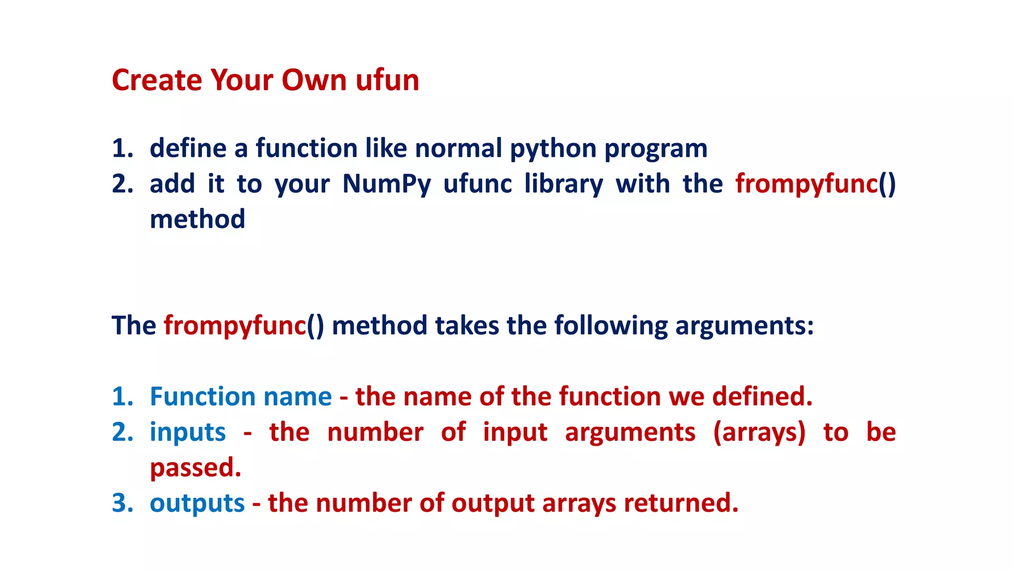 Create Your Own ufun
1. define a function like normal python program
2. add it to your NumPy ufunc library with the frompyfunc()
method
The frompyfunc() method takes the following arguments:
1. Function name - the name of the function we defined.
2. inputs - the number of input arguments (arrays) to be
passed.
3. outputs - the number of output arrays returned.
 