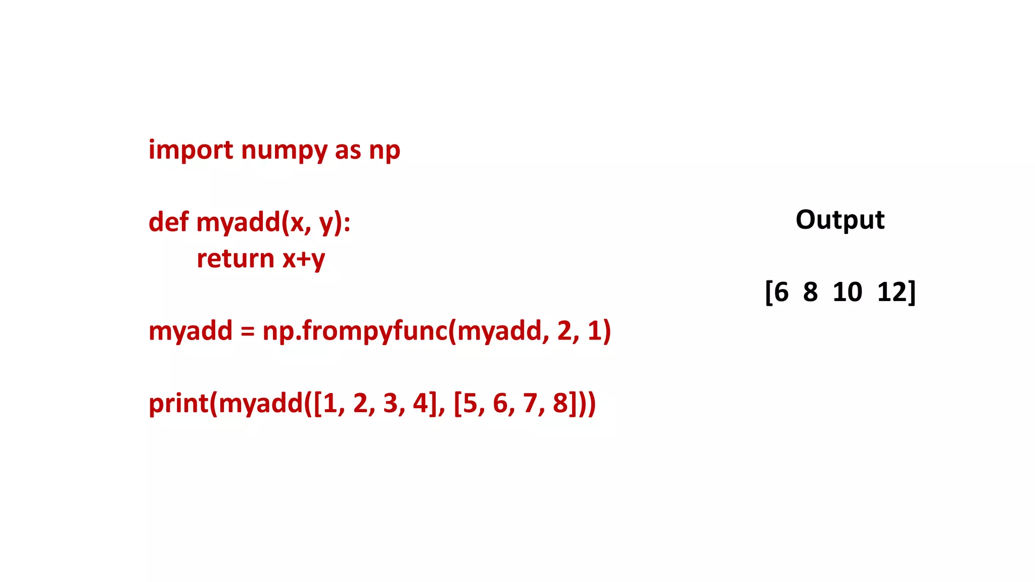 import numpy as np
def myadd(x, y):
return x+y
myadd = np.frompyfunc(myadd, 2, 1)
print(myadd([1, 2, 3, 4], [5, 6, 7, 8]))
Output
[6 8 10 12]
 