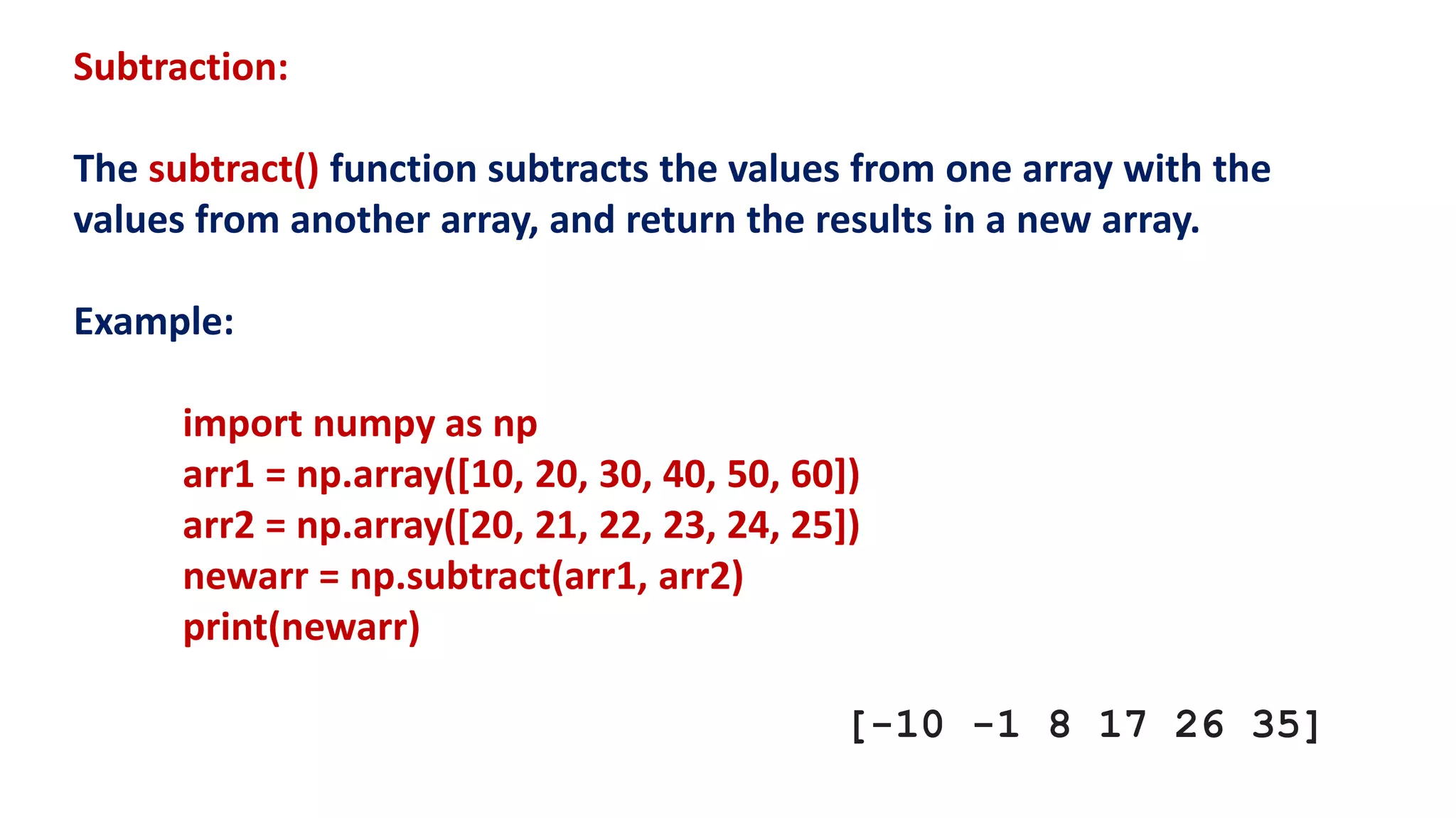 Subtraction:
The subtract() function subtracts the values from one array with the
values from another array, and return the results in a new array.
Example:
import numpy as np
arr1 = np.array([10, 20, 30, 40, 50, 60])
arr2 = np.array([20, 21, 22, 23, 24, 25])
newarr = np.subtract(arr1, arr2)
print(newarr)
[-10 -1 8 17 26 35]
 