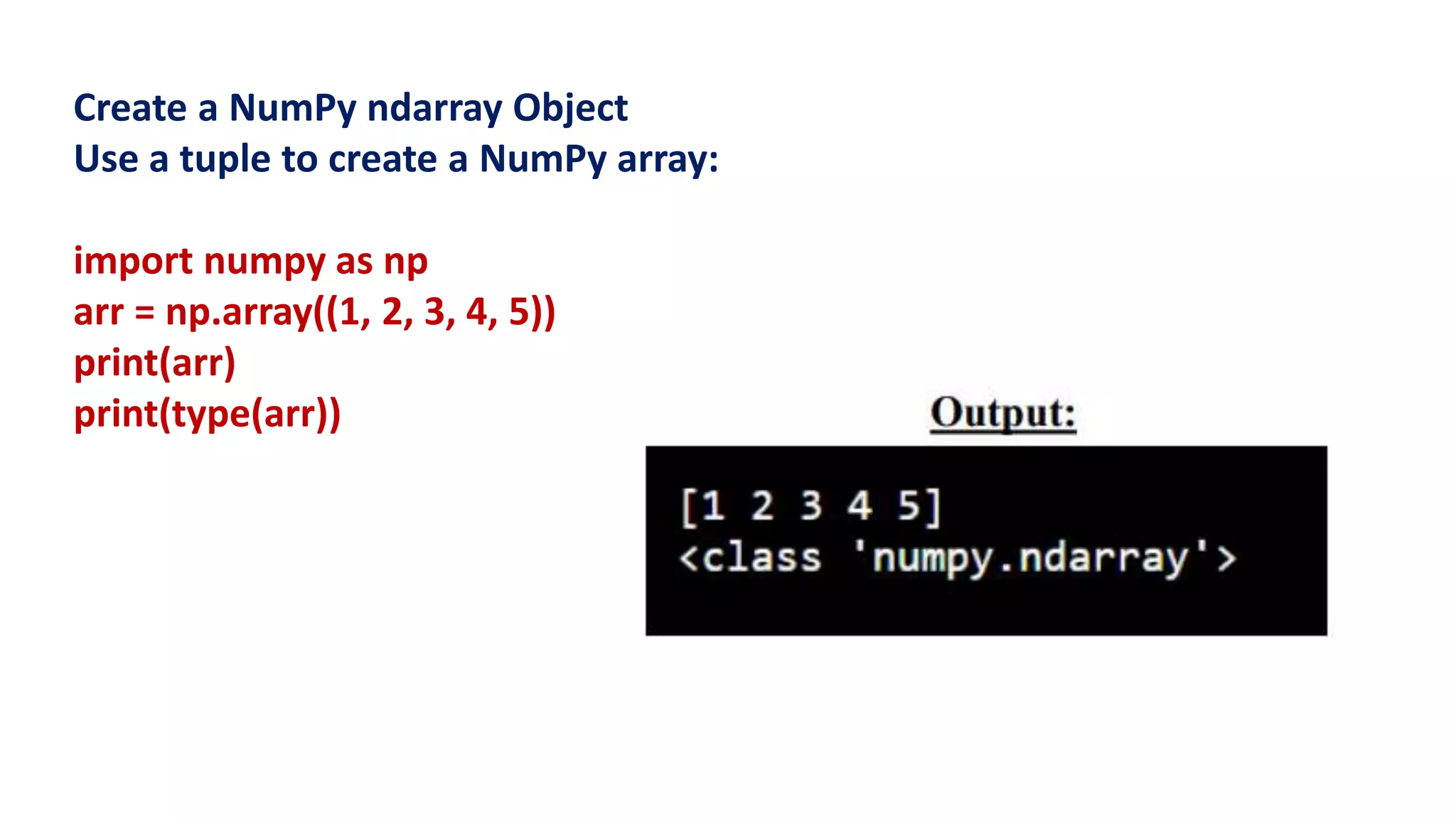 Create a NumPy ndarray Object
Use a tuple to create a NumPy array:
import numpy as np
arr = np.array((1, 2, 3, 4, 5))
print(arr)
print(type(arr))
 