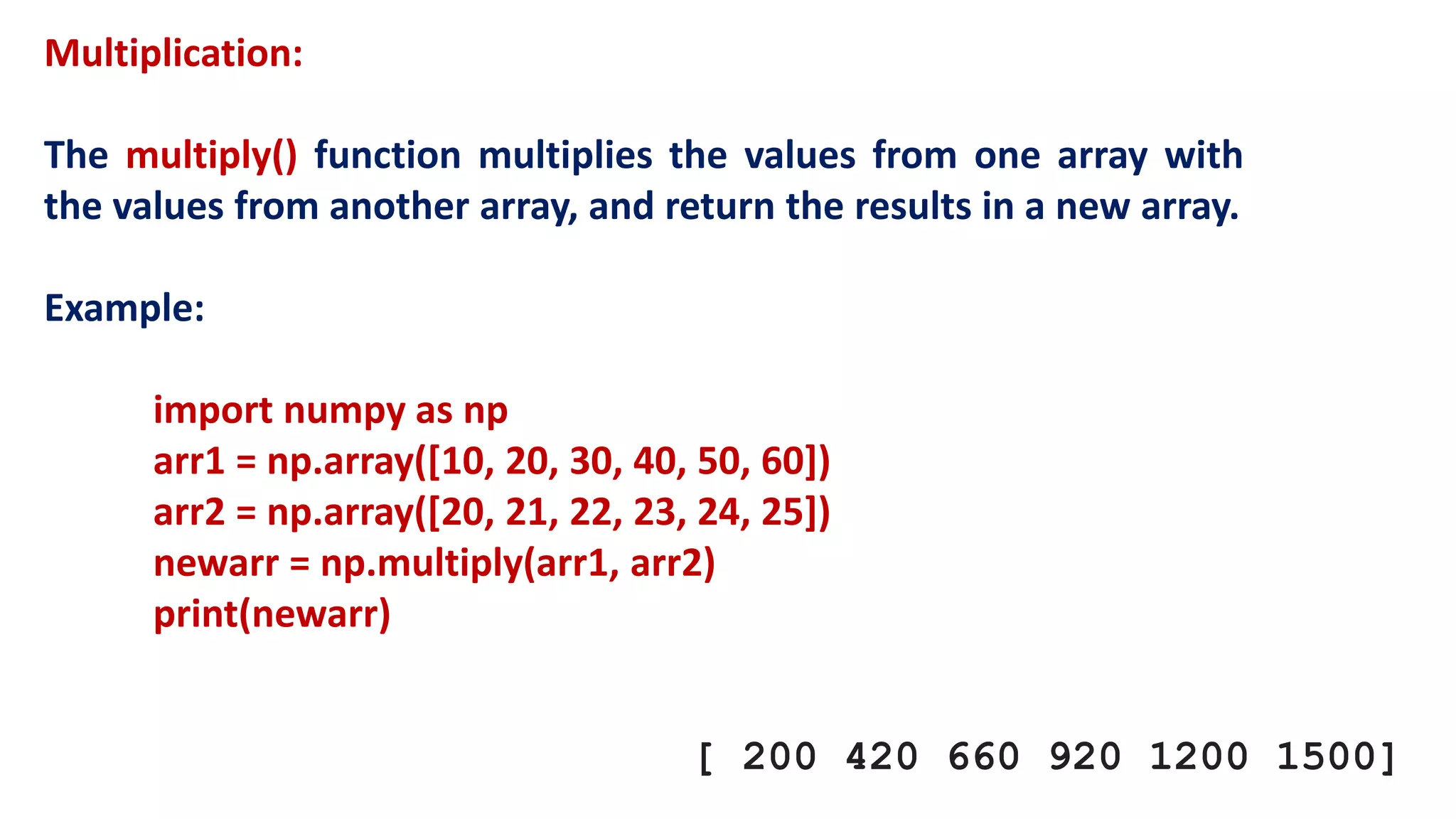 Multiplication:
The multiply() function multiplies the values from one array with
the values from another array, and return the results in a new array.
Example:
import numpy as np
arr1 = np.array([10, 20, 30, 40, 50, 60])
arr2 = np.array([20, 21, 22, 23, 24, 25])
newarr = np.multiply(arr1, arr2)
print(newarr)
[ 200 420 660 920 1200 1500]
 