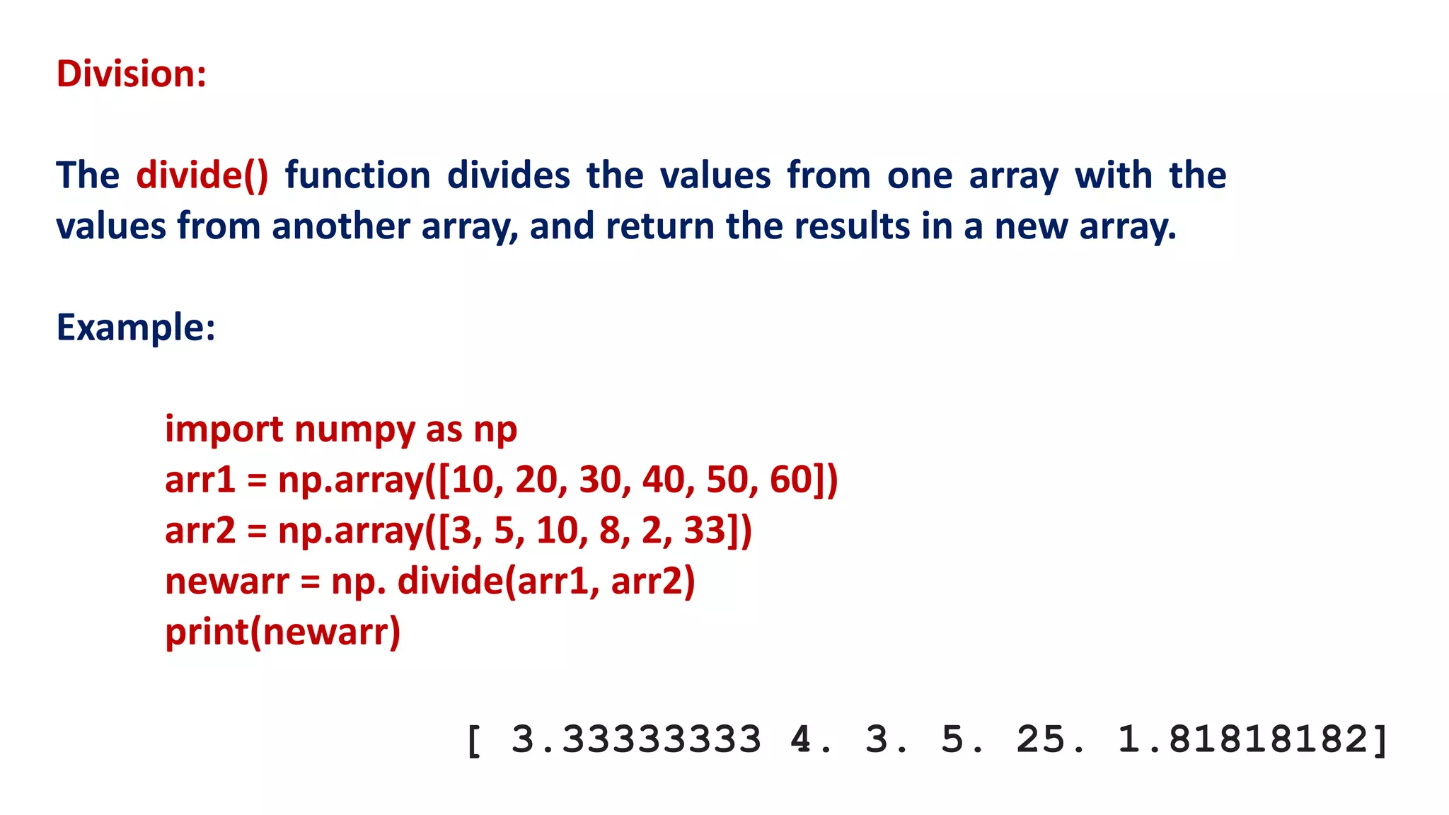 Division:
The divide() function divides the values from one array with the
values from another array, and return the results in a new array.
Example:
import numpy as np
arr1 = np.array([10, 20, 30, 40, 50, 60])
arr2 = np.array([3, 5, 10, 8, 2, 33])
newarr = np. divide(arr1, arr2)
print(newarr)
[ 3.33333333 4. 3. 5. 25. 1.81818182]
 