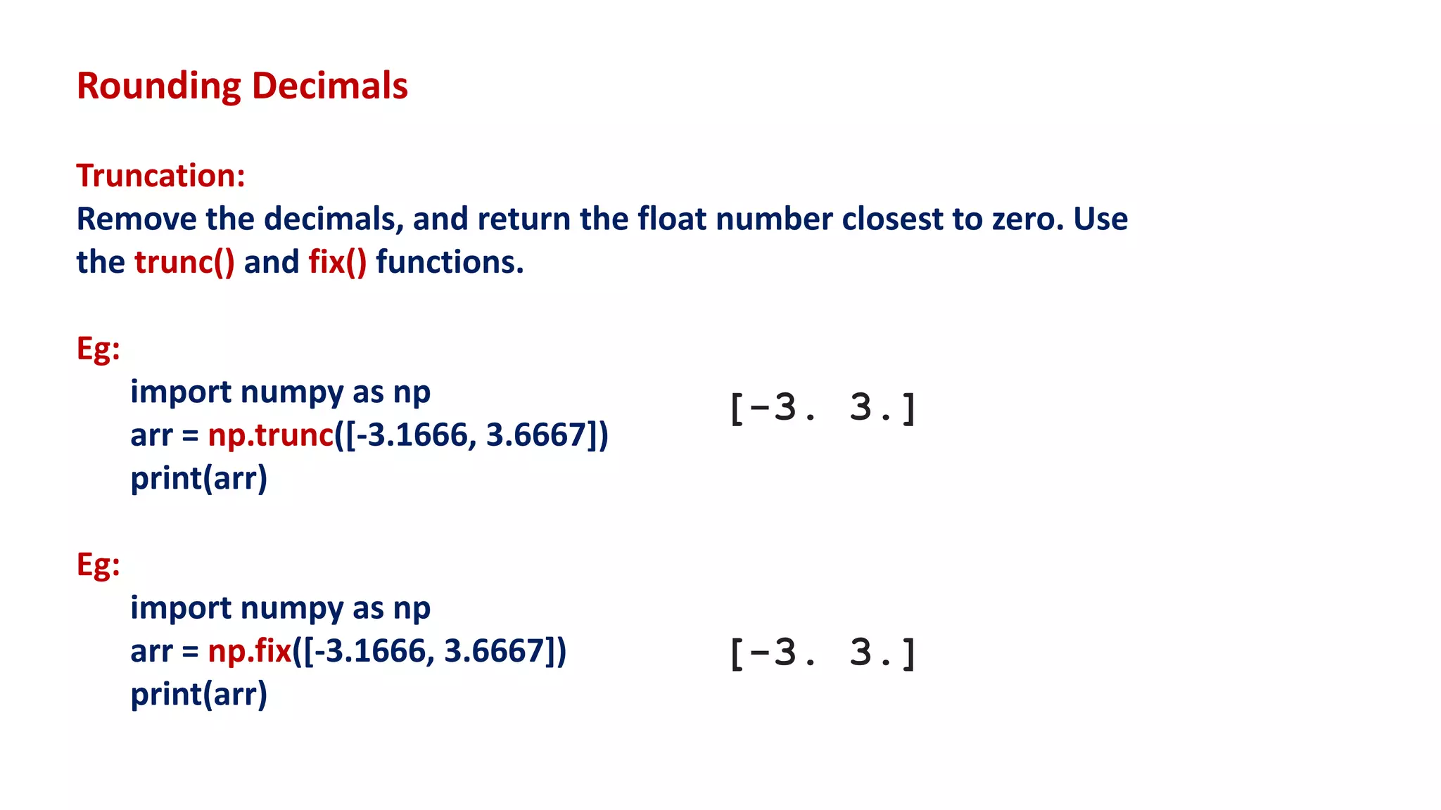 Rounding Decimals
Truncation:
Remove the decimals, and return the float number closest to zero. Use
the trunc() and fix() functions.
Eg:
import numpy as np
arr = np.trunc([-3.1666, 3.6667])
print(arr)
Eg:
import numpy as np
arr = np.fix([-3.1666, 3.6667])
print(arr)
[-3. 3.]
[-3. 3.]
 