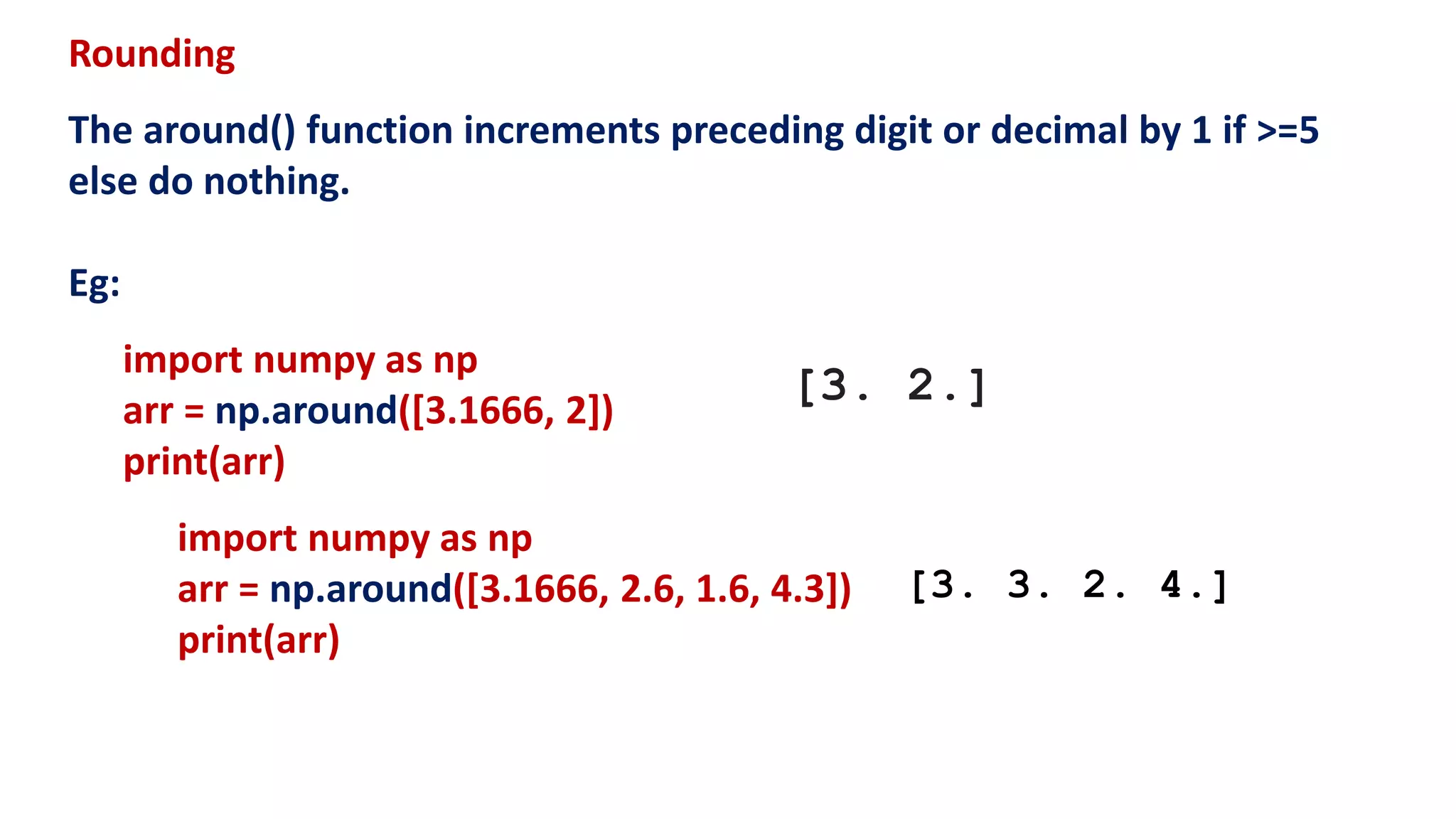 Rounding
The around() function increments preceding digit or decimal by 1 if >=5
else do nothing.
Eg:
import numpy as np
arr = np.around([3.1666, 2])
print(arr)
import numpy as np
arr = np.around([3.1666, 2.6, 1.6, 4.3])
print(arr)
[3. 2.]
[3. 3. 2. 4.]
 