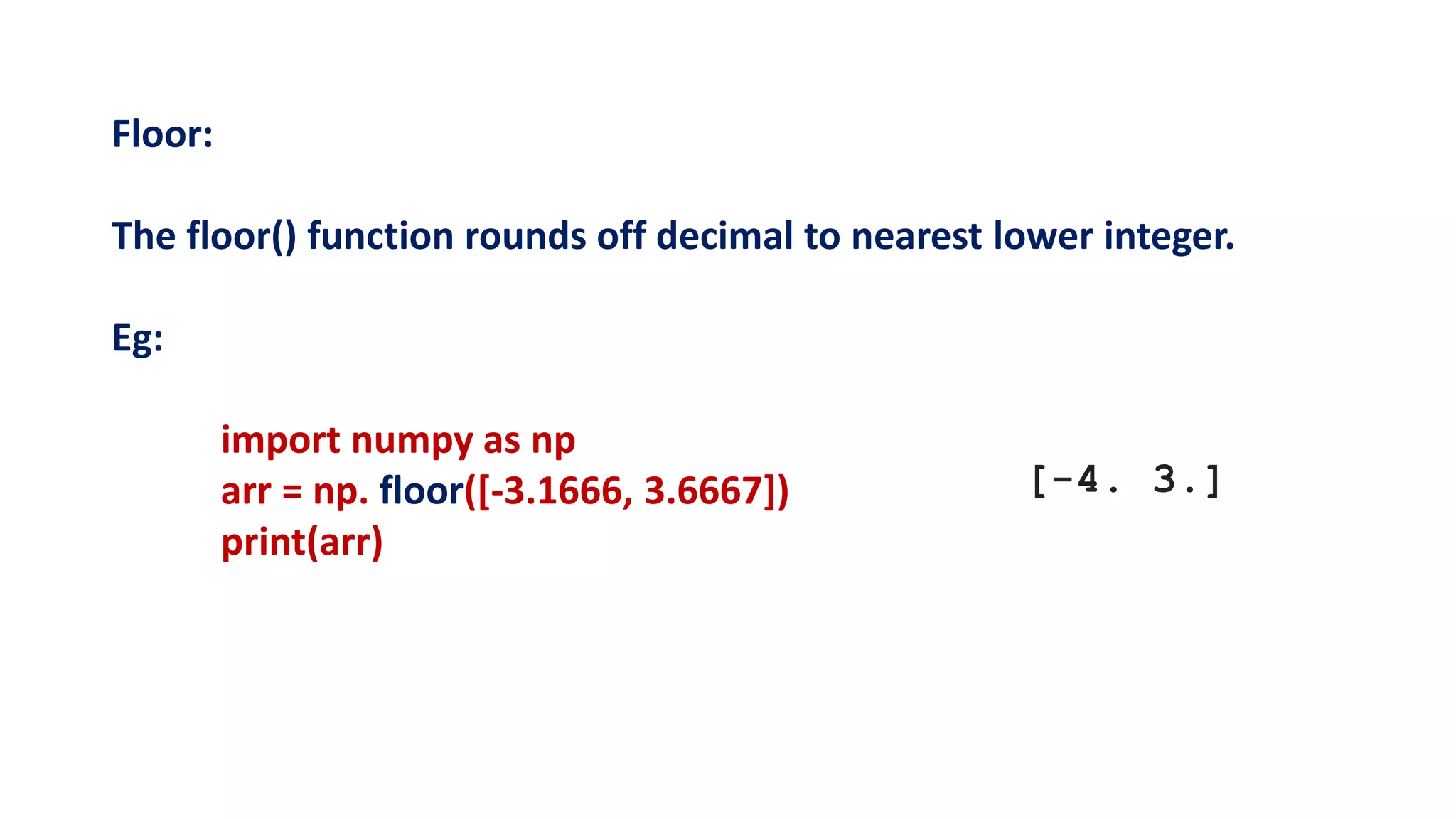Floor:
The floor() function rounds off decimal to nearest lower integer.
Eg:
import numpy as np
arr = np. floor([-3.1666, 3.6667])
print(arr)
[-4. 3.]
 
