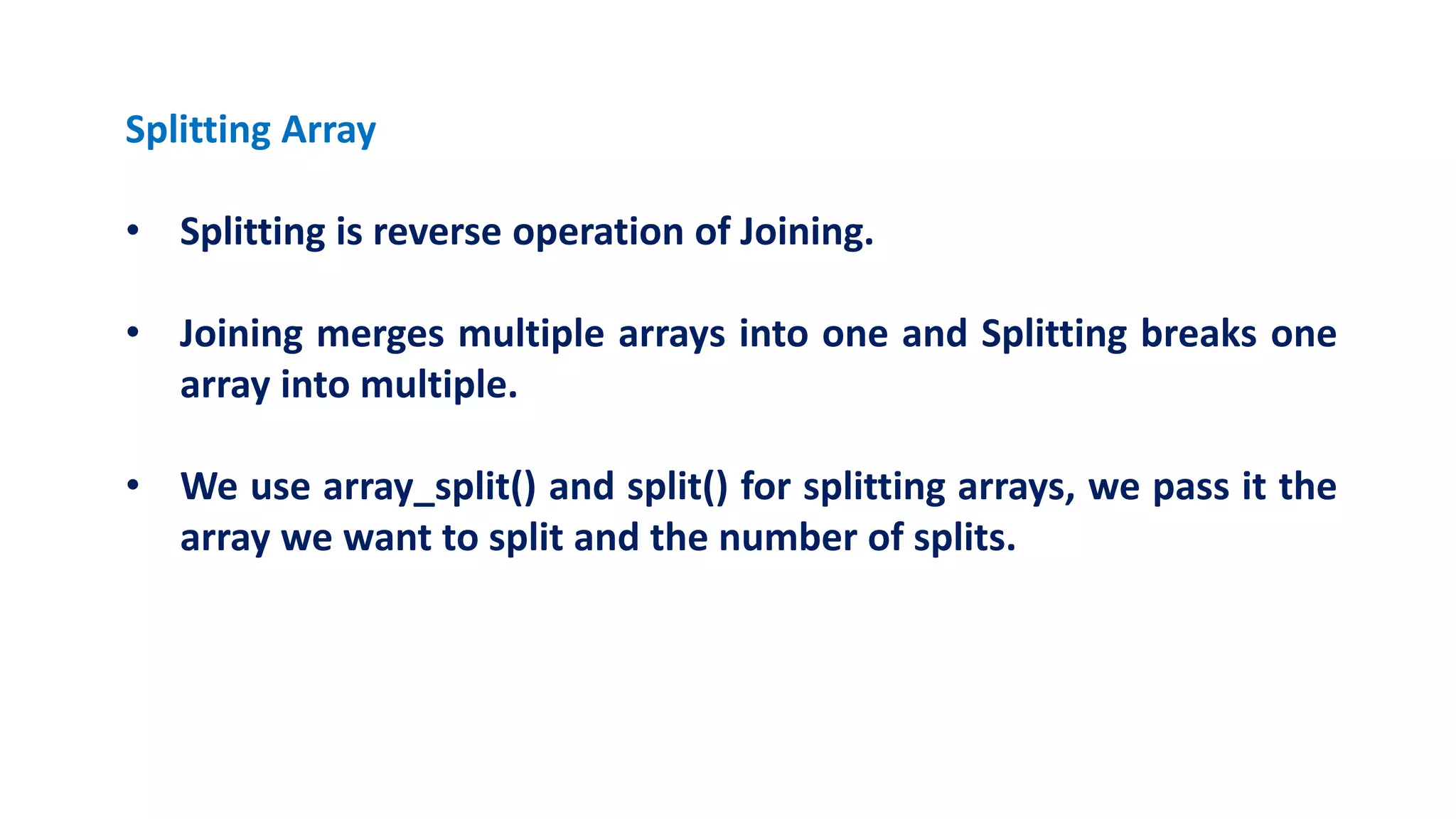Splitting Array
• Splitting is reverse operation of Joining.
• Joining merges multiple arrays into one and Splitting breaks one
array into multiple.
• We use array_split() and split() for splitting arrays, we pass it the
array we want to split and the number of splits.
 
