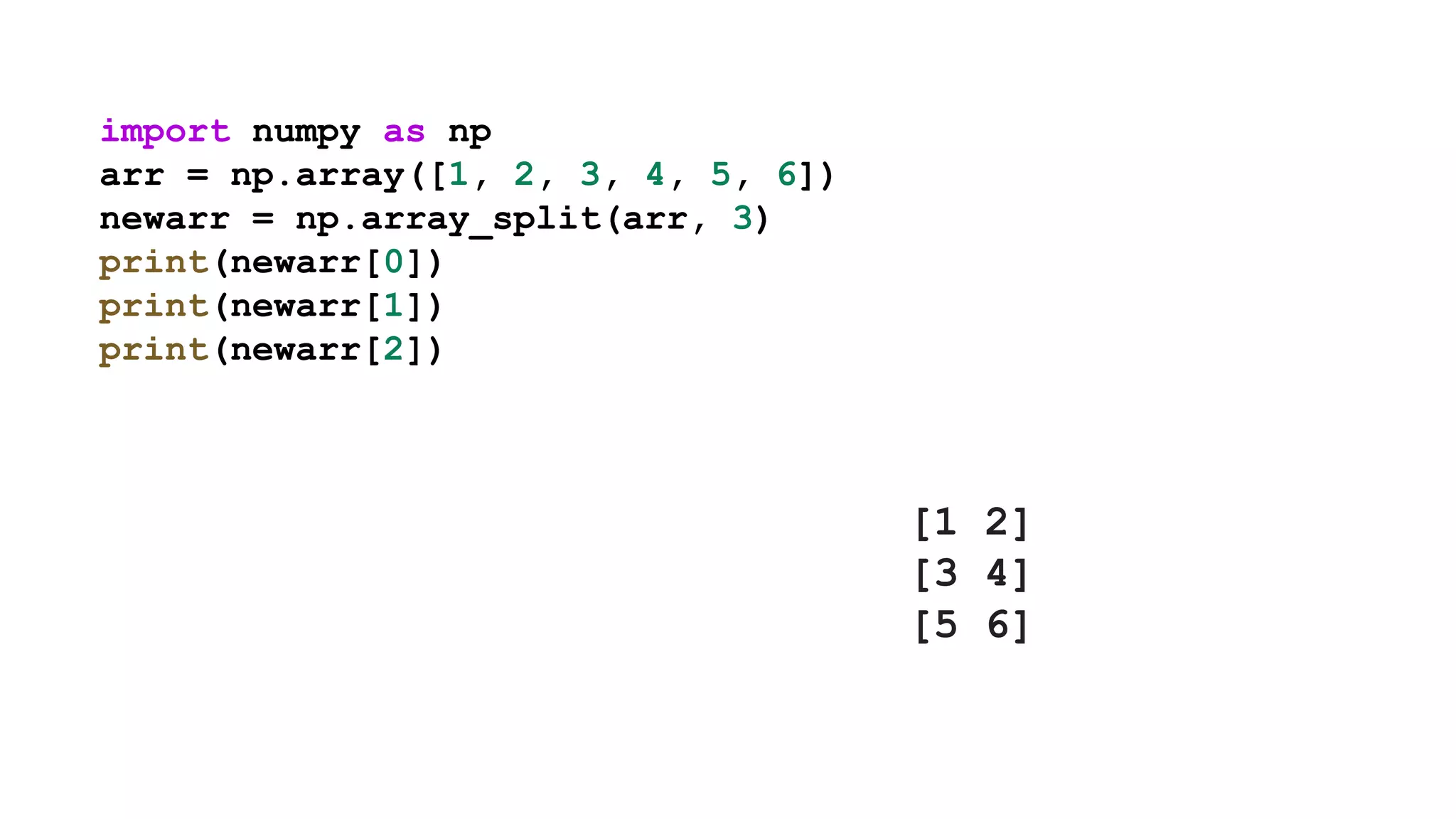 import numpy as np
arr = np.array([1, 2, 3, 4, 5, 6])
newarr = np.array_split(arr, 3)
print(newarr[0])
print(newarr[1])
print(newarr[2])
[1 2]
[3 4]
[5 6]
 