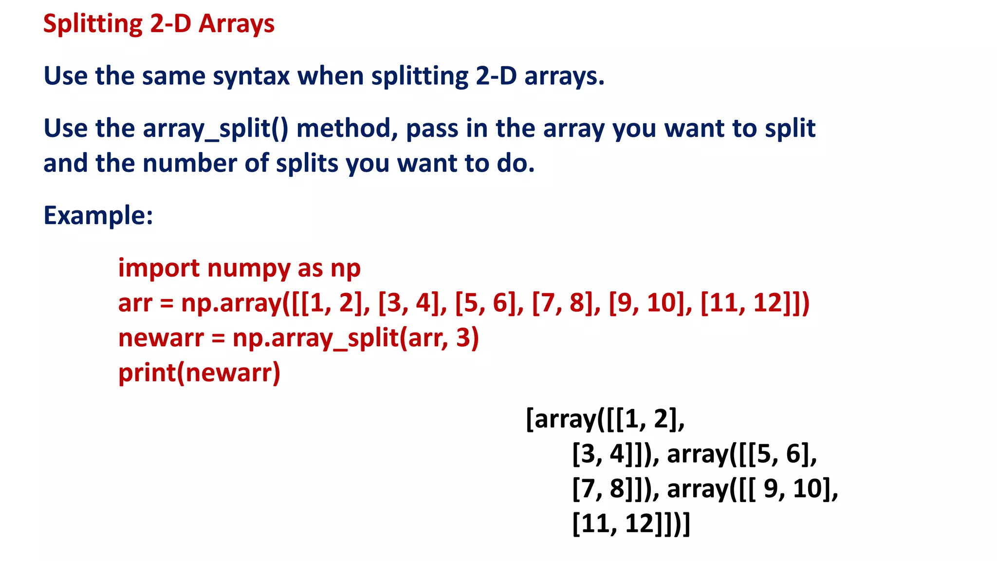 Splitting 2-D Arrays
Use the same syntax when splitting 2-D arrays.
Use the array_split() method, pass in the array you want to split
and the number of splits you want to do.
Example:
import numpy as np
arr = np.array([[1, 2], [3, 4], [5, 6], [7, 8], [9, 10], [11, 12]])
newarr = np.array_split(arr, 3)
print(newarr)
[array([[1, 2],
[3, 4]]), array([[5, 6],
[7, 8]]), array([[ 9, 10],
[11, 12]])]
 