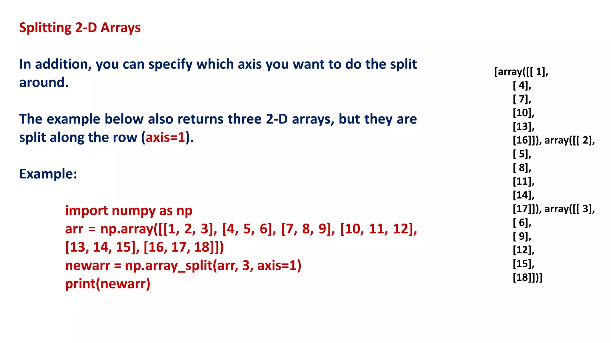 Splitting 2-D Arrays
In addition, you can specify which axis you want to do the split
around.
The example below also returns three 2-D arrays, but they are
split along the row (axis=1).
Example:
import numpy as np
arr = np.array([[1, 2, 3], [4, 5, 6], [7, 8, 9], [10, 11, 12],
[13, 14, 15], [16, 17, 18]])
newarr = np.array_split(arr, 3, axis=1)
print(newarr)
[array([[ 1],
[ 4],
[ 7],
[10],
[13],
[16]]), array([[ 2],
[ 5],
[ 8],
[11],
[14],
[17]]), array([[ 3],
[ 6],
[ 9],
[12],
[15],
[18]])]
 