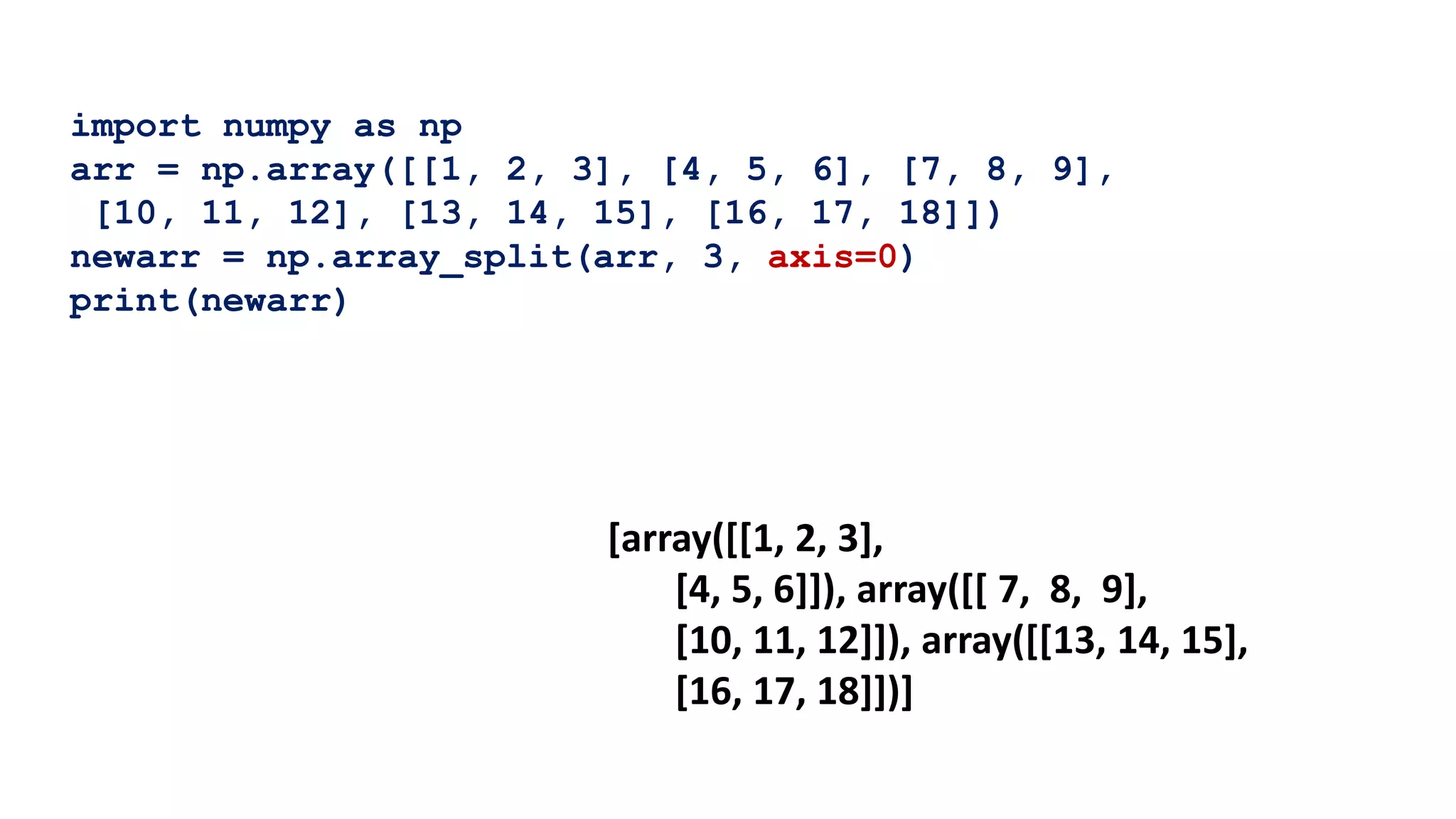 import numpy as np
arr = np.array([[1, 2, 3], [4, 5, 6], [7, 8, 9],
[10, 11, 12], [13, 14, 15], [16, 17, 18]])
newarr = np.array_split(arr, 3, axis=0)
print(newarr)
[array([[1, 2, 3],
[4, 5, 6]]), array([[ 7, 8, 9],
[10, 11, 12]]), array([[13, 14, 15],
[16, 17, 18]])]
 