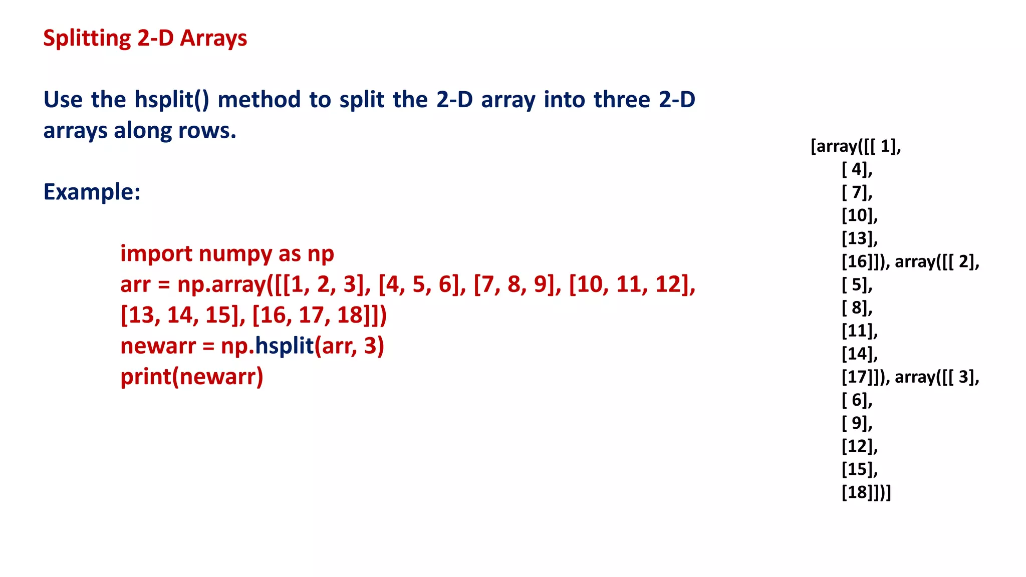 Splitting 2-D Arrays
Use the hsplit() method to split the 2-D array into three 2-D
arrays along rows.
Example:
import numpy as np
arr = np.array([[1, 2, 3], [4, 5, 6], [7, 8, 9], [10, 11, 12],
[13, 14, 15], [16, 17, 18]])
newarr = np.hsplit(arr, 3)
print(newarr)
[array([[ 1],
[ 4],
[ 7],
[10],
[13],
[16]]), array([[ 2],
[ 5],
[ 8],
[11],
[14],
[17]]), array([[ 3],
[ 6],
[ 9],
[12],
[15],
[18]])]
 