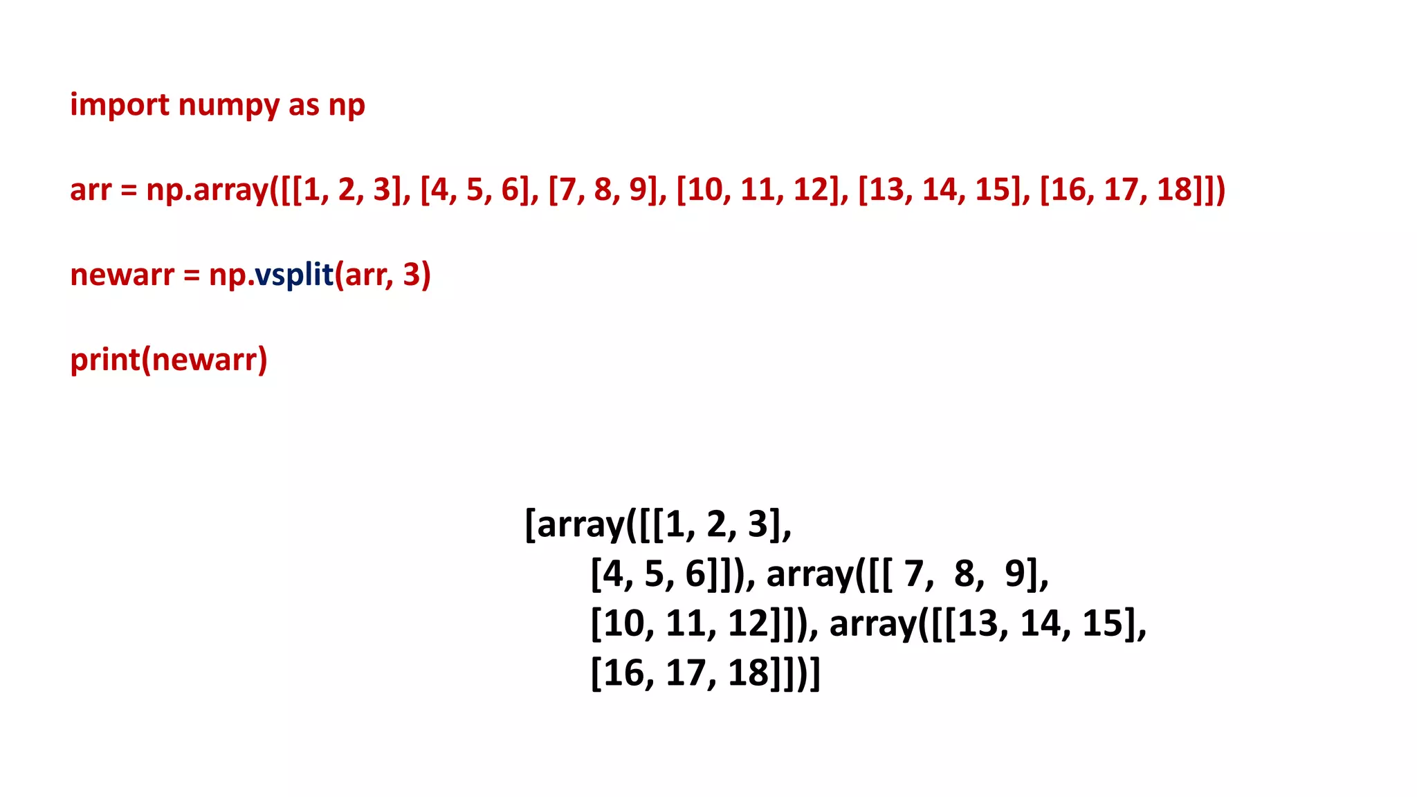 import numpy as np
arr = np.array([[1, 2, 3], [4, 5, 6], [7, 8, 9], [10, 11, 12], [13, 14, 15], [16, 17, 18]])
newarr = np.vsplit(arr, 3)
print(newarr)
[array([[1, 2, 3],
[4, 5, 6]]), array([[ 7, 8, 9],
[10, 11, 12]]), array([[13, 14, 15],
[16, 17, 18]])]
 