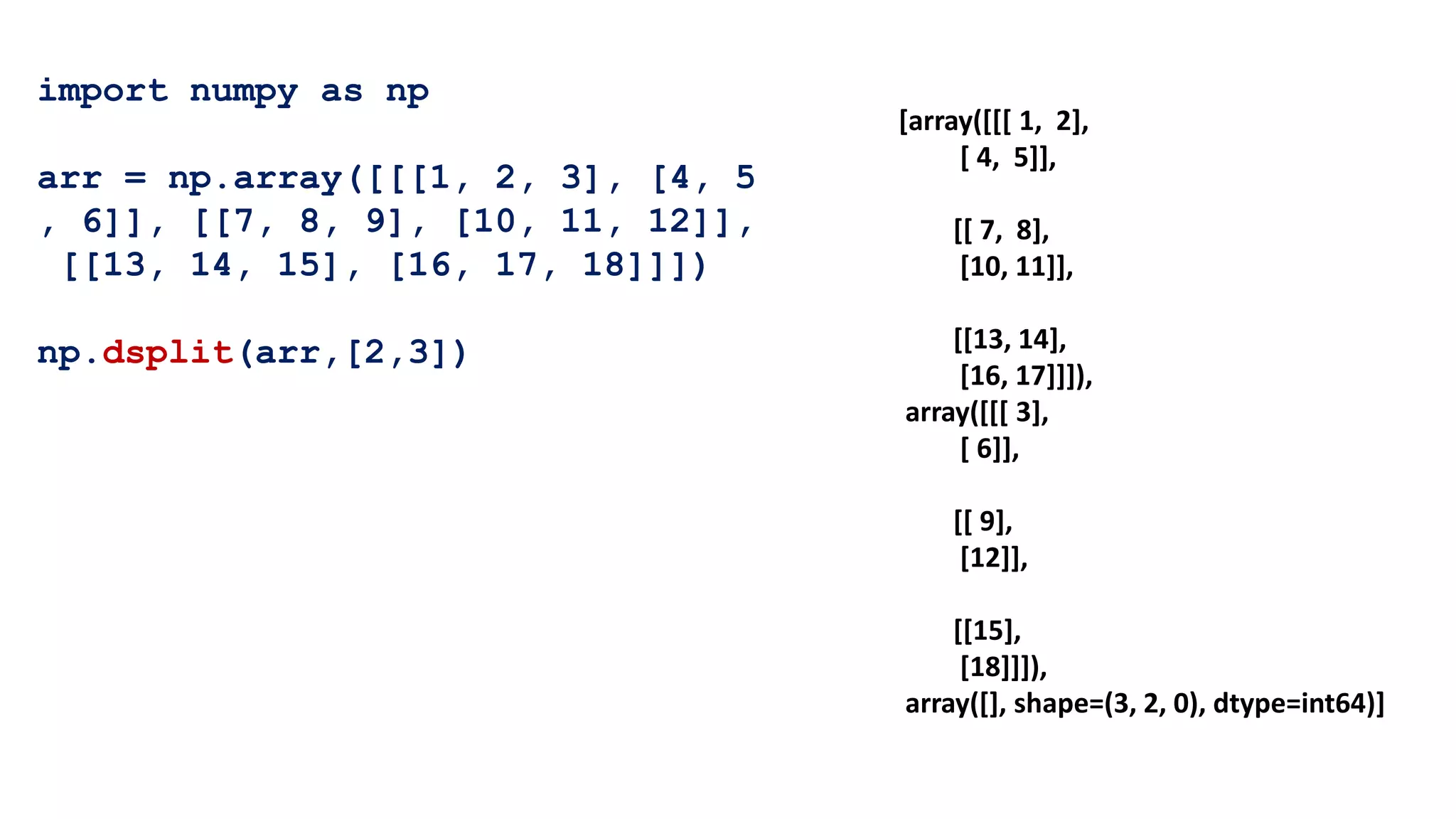 import numpy as np
arr = np.array([[[1, 2, 3], [4, 5
, 6]], [[7, 8, 9], [10, 11, 12]],
[[13, 14, 15], [16, 17, 18]]])
np.dsplit(arr,[2,3])
[array([[[ 1, 2],
[ 4, 5]],
[[ 7, 8],
[10, 11]],
[[13, 14],
[16, 17]]]),
array([[[ 3],
[ 6]],
[[ 9],
[12]],
[[15],
[18]]]),
array([], shape=(3, 2, 0), dtype=int64)]
 