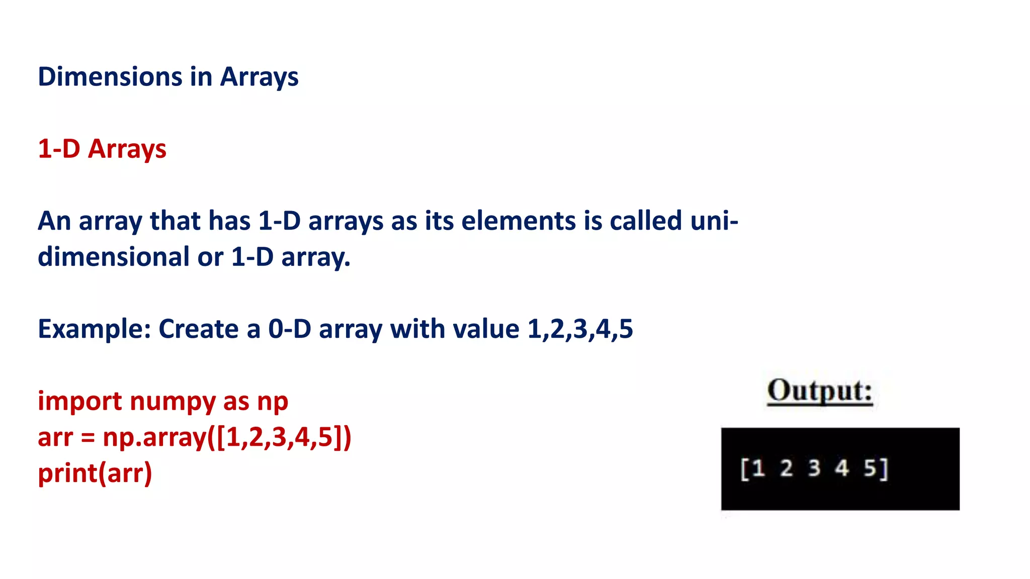 Dimensions in Arrays
1-D Arrays
An array that has 1-D arrays as its elements is called uni-
dimensional or 1-D array.
Example: Create a 0-D array with value 1,2,3,4,5
import numpy as np
arr = np.array([1,2,3,4,5])
print(arr)
 