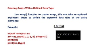 Creating Arrays With a Defined Data Type
Use array() function to create arrays, this can take an optional
argument: dtype to define the expected data type of the array
elements:
Example:
import numpy as np
arr = np.array([1, 2, 3, 4], dtype='S’)
print(arr)
print(arr.dtype)
 