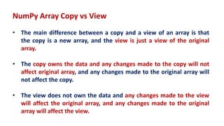 NumPy Array Copy vs View
• The main difference between a copy and a view of an array is that
the copy is a new array, and the view is just a view of the original
array.
• The copy owns the data and any changes made to the copy will not
affect original array, and any changes made to the original array will
not affect the copy.
• The view does not own the data and any changes made to the view
will affect the original array, and any changes made to the original
array will affect the view.
 
