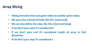 Array Slicing
• Taking elements from one given index to another given index.
• We pass slice instead of index like this: [start:end].
• We can also define the step, like this: [start:end:step].
• If we don't pass start it’s considered 0
• If we don't pass end it’s considered length of array in that
dimension
• If we don't pass step it’s considered 1
 