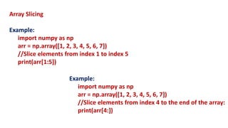 Array Slicing
Example:
import numpy as np
arr = np.array([1, 2, 3, 4, 5, 6, 7])
//Slice elements from index 1 to index 5
print(arr[1:5])
Example:
import numpy as np
arr = np.array([1, 2, 3, 4, 5, 6, 7])
//Slice elements from index 4 to the end of the array:
print(arr[4:])
 