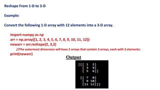 Reshape From 1-D to 3-D
Example:
Convert the following 1-D array with 12 elements into a 3-D array.
import numpy as np
arr = np.array([1, 2, 3, 4, 5, 6, 7, 8, 9, 10, 11, 12])
newarr = arr.reshape(2, 3,2)
//The outermost dimension will have 2 arrays that contain 3 arrays, each with 2 elements:
print(newarr)
 