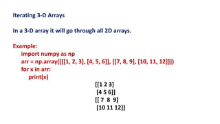 Iterating 3-D Arrays
In a 3-D array it will go through all 2D arrays.
Example:
import numpy as np
arr = np.array([[[1, 2, 3], [4, 5, 6]], [[7, 8, 9], [10, 11, 12]]])
for x in arr:
print(x)
[[1 2 3]
[4 5 6]]
[[ 7 8 9]
[10 11 12]]
 
