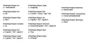 # DataType Output: str
x = "Hello World"
# DataType Output: int
x = 50
# DataType Output: float
x = 60.5
# DataType Output: complex
x = 3j
# DataType Output: list
x = ["geeks", "for", "geeks"]
# DataType Output: tuple
x = ("geeks", "for", "geeks")
# DataType Output: bytearray
x = bytearray(4)
# DataType Output: memoryview
x = memoryview(bytes(6))
# DataType Output: NoneType
x = None
# DataType Output: range
x = range(10)
# DataType Output: dict
x = {"name": "Suraj", "age": 24}
# DataType Output: set
x = {"geeks", "for", "geeks"}
# DataType Output: frozenset
x = frozenset({"geeks", "for", "geeks"})
# DataType Output: bool
x = True
# DataType Output: bytes
x = b"Geeks"
 