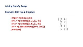 Joining NumPy Arrays
Example: Join two 2-D arrays:
import numpy as np
arr1 = np.array([[1, 2], [3, 4]])
arr2 = np.array([[5, 6], [7, 8]])
arr = np.concatenate((arr1, arr2))
print(arr)
 